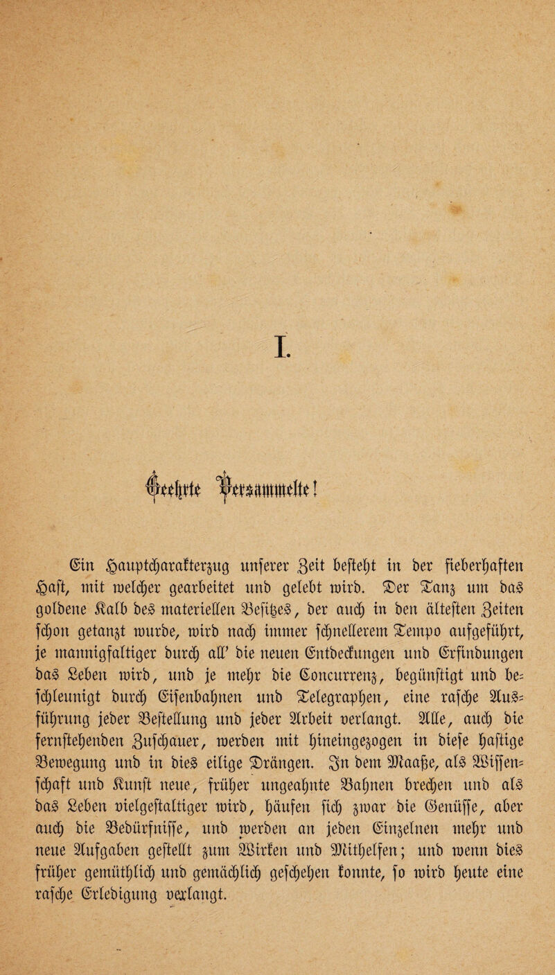 (Wftt ! ©in ipauptcharafterpg unferer Seit befielt in ber fieberhaften fiaft, mit welker gearbeitet unb gelebt mirb. Ter Tan$ um bag golbene $alb beg materiellen S3efi|eg, ber auch in ben älteften Sitten fd^on getankt mürbe, mirb nach immer fdjnetterem Tempo aufgeführt, je mannigfaltiger bttrch alF bie neuen (Sntbecfungen unb ©rfinbungen bag Seben mirb, unb je meljr bie ßoncurreng, begünftigt unb be= fchleunigt burch ©ifenbaljnen unb Telegraphen, eine rafdje Stug= führung jeber SSeftettung unb jeber Arbeit verlangt. Sitte, auch bie fernftehenben Sufchauer, merben mit hineinge^ogen in biefe haf^0e SSemegung unb in bieg eilige Trangen. 3n bem SJtaa^e, alg Söiffem fdjaft unb ßunft neue, früher ungeahnte Bahnen brechen unb alg bag 2eben uielgeftaltiger mirb, häufen fich §mar bie ©enüffe, aber auch bie S3ebtirfniffe, unb merben an jeben ©ingelnen mehr unb neue Stufgaben geftettt $um SBirfen unb SJäthelfen; unb menn bieg früher gemüthlich unb gemächlich gesehen fonnte, fo mirb heute eine rafd^e ©rlebigung oerlangt.