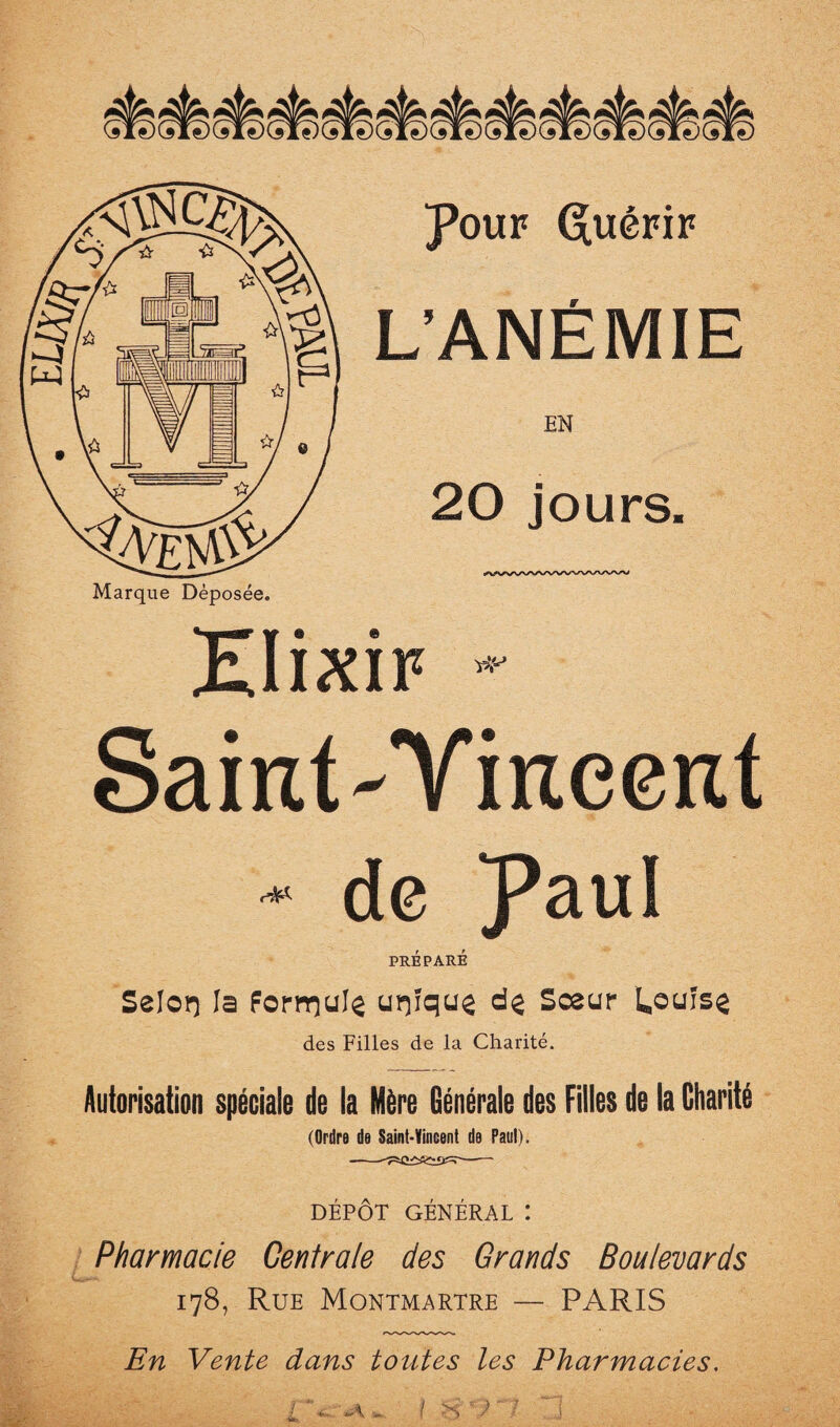 Marque Déposée. Pouf G[uéFiF L’ANÉMIE EN 20 jours. Elixir Saint-Yineent ■* de Paul PRÉPARÉ Selorj la forrrîulç urçîqu^ dç Sœur Uouise des Filles de la Charité. Autorisation spéciale de la Mère Générale des Filles de la Charité (Ordre de Saint-Vincent de Paul). DÉPÔT GÉNÉRAL ! Pharmacie Centrale des Grands Boulevards 178, Rue Montmartre — PARIS En Vente dans toutes les Pharmacies.