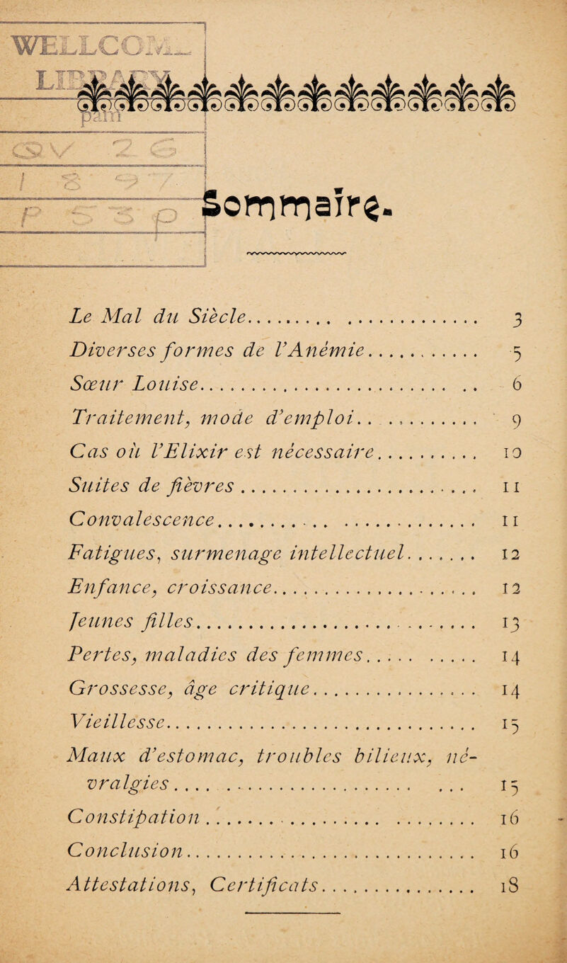 ■ï*«**U i \J V/ r -Sornmaîr^ Z<? Mal du Siècle. 3 Diverses formes de l’Anémie. 5 Sœur Louise. 6 Traitement, mode d’emploi. . . .. 9 Cczs ou l’Elixir est nécessaire.. 10 Suites de fièvres.. 11 Convalescence. 11 Fatigues, surmenage intellectuel. ...... 12 Enfance, croissance. 12 Jeunes filles. 13 Pertes, maladies des femmes. 14 Grossesse, âge critique. 14 Vieillesse. 13 Maux d’estomac, troubles bilieux, né¬ vralgies. 15 Constipation... 16 Conclusion. 16 Attestations, Certificats. iS