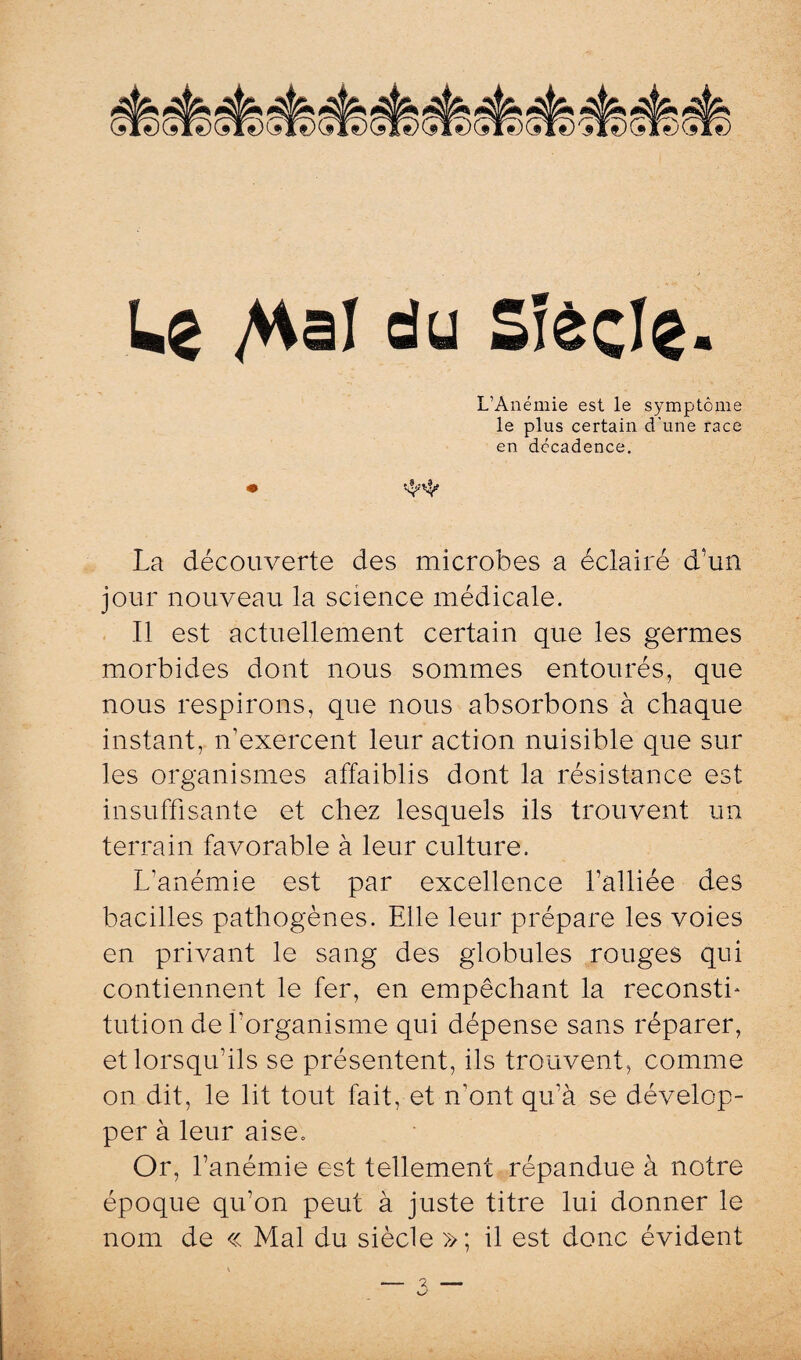 Le /Haï du Siècle- L’Anémie est le symptôme le plus certain d'une race en décadence. La découverte des microbes a éclairé d'un jour nouveau la science médicale. Il est actuellement certain que les germes morbides dont nous sommes entourés, que nous respirons, que nous absorbons à chaque instant, n’exercent leur action nuisible que sur les organismes affaiblis dont la résistance est- insuffisante et chez lesquels ils trouvent un terrain favorable à leur culture. L’anémie est par excellence l’alliée des bacilles pathogènes. Elle leur prépare les voies en privant le sang des globules rouges qui contiennent le fer, en empêchant la reconstf tution de l'organisme qui dépense sans réparer, et lorsqu’ils se présentent, ils trouvent, comme on dit, le lit tout fait, et n’ont qu’à se dévelop¬ per à leur aise. Or, l’anémie est tellement répandue à notre époque qu’on peut à juste titre lui donner le nom de « Mal du siècle »; il est donc évident