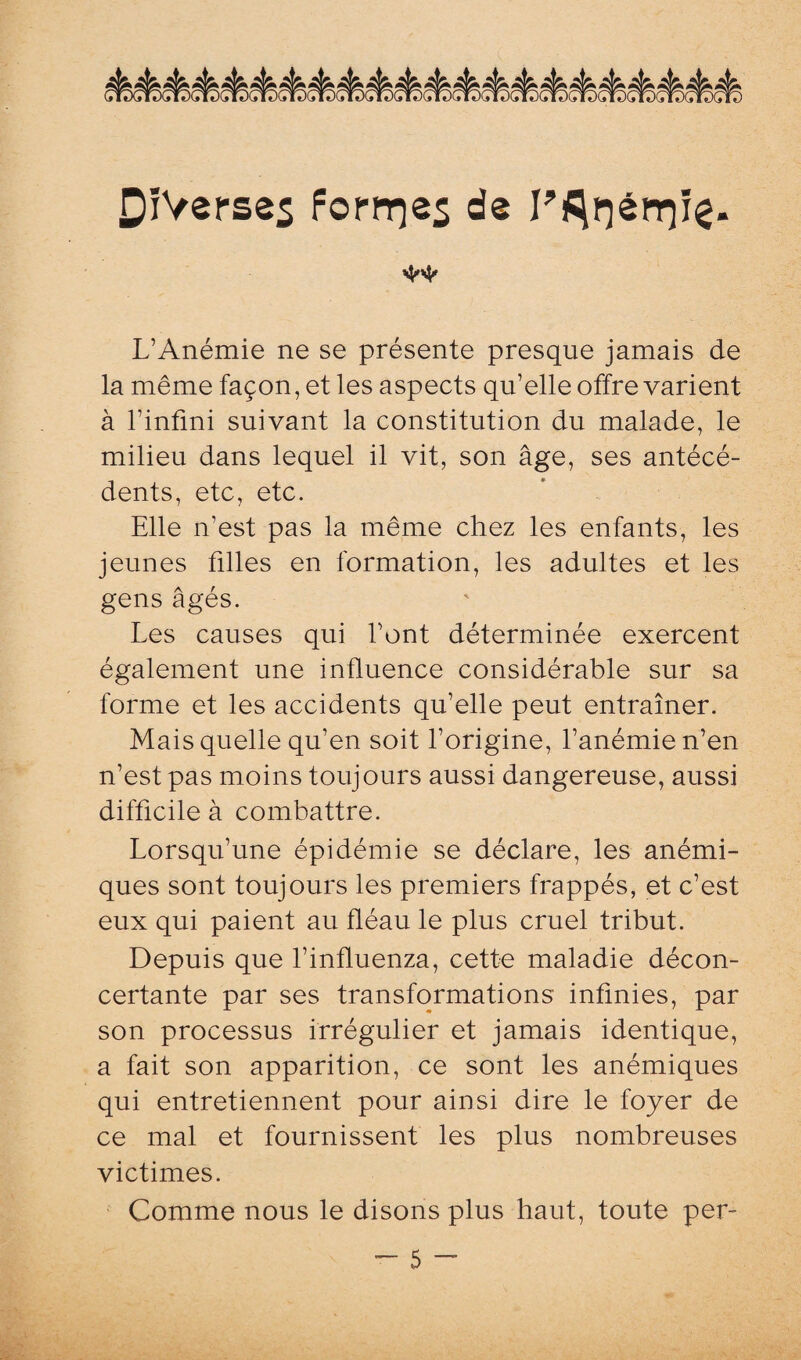 ** L’Anémie ne se présente presque jamais de la même façon, et les aspects qu’elle offre varient à l’infini suivant la constitution du malade, le milieu dans lequel il vit, son âge, ses antécé¬ dents, etc, etc. Elle n’est pas la même chez les enfants, les jeunes filles en formation, les adultes et les gens âgés. Les causes qui l’ont déterminée exercent également une influence considérable sur sa forme et les accidents qu’elle peut entraîner. Mais quelle qu’en soit l’origine, l’anémie n’en n’est pas moins toujours aussi dangereuse, aussi difficile à combattre. Lorsqu’une épidémie se déclare, les anémi¬ ques sont toujours les premiers frappés, et c’est eux qui paient au fléau le plus cruel tribut. Depuis que l’influenza, cette maladie décon¬ certante par ses transformations infinies, par son processus irrégulier et jamais identique, a fait son apparition, ce sont les anémiques qui entretiennent pour ainsi dire le foyer de ce mal et fournissent les plus nombreuses victimes. Comme nous le disons plus haut, toute per-