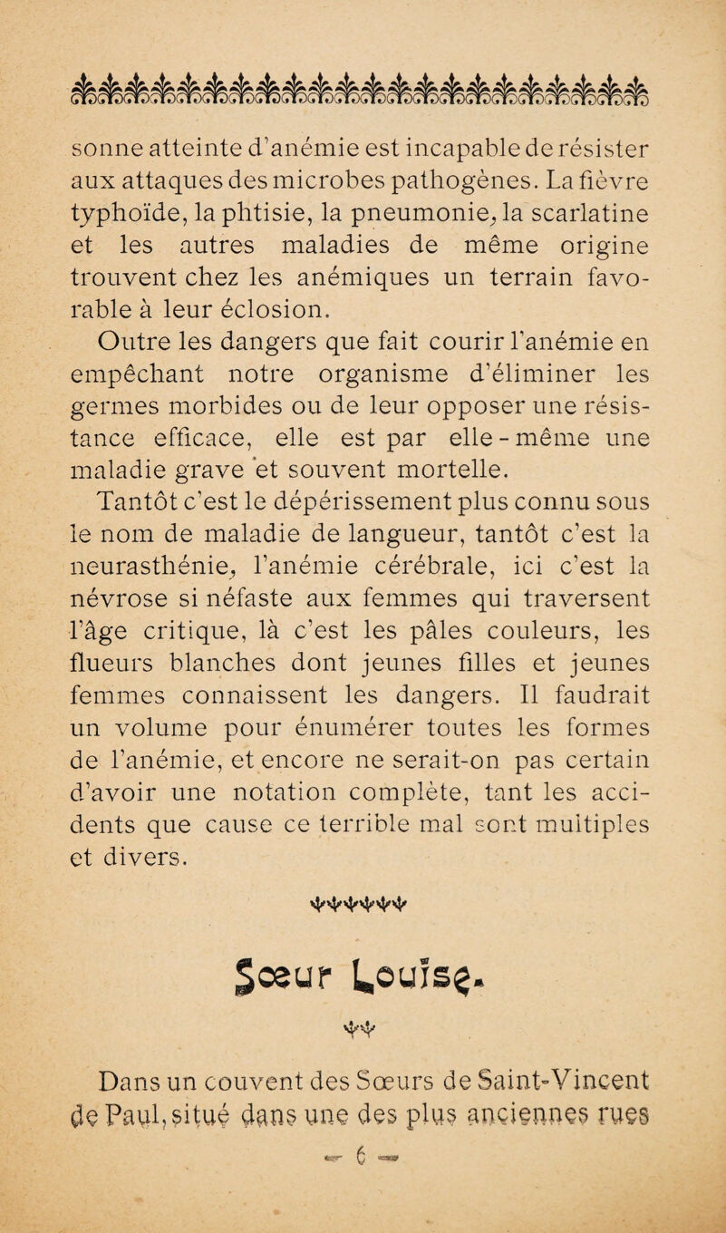 sonne atteinte d’anémie est incapable de résister aux attaques des microbes pathogènes. La fièvre typhoïde, la phtisie, la pneumonie^ la scarlatine et les autres maladies de même origine trouvent chez les anémiques un terrain favo¬ rable à leur éclosion. Outre les dangers que fait courir l’anémie en empêchant notre organisme d’éliminer les germes morbides ou de leur opposer une résis¬ tance efficace, elle est par elle-même une maladie grave et souvent mortelle. Tantôt c’est le dépérissement plus connu sous le nom de maladie de langueur, tantôt c’est la neurasthénie, l’anémie cérébrale, ici c’est la névrose si néfaste aux femmes qui traversent l’âge critique, là c’est les pâles couleurs, les flueurs blanches dont jeunes filles et jeunes femmes connaissent les dangers. Il faudrait un volume pour énumérer toutes les formes de l’anémie, et encore ne serait-on pas certain d’avoir une notation complète, tant les acci¬ dents que cause ce terrible mal sont multiples et divers. Sœur laôuïsç. 'H' Dans un couvent des Sœurs de Saint-Vincent $e Paul, situé dans une des plus anciennes rues ^ CT»
