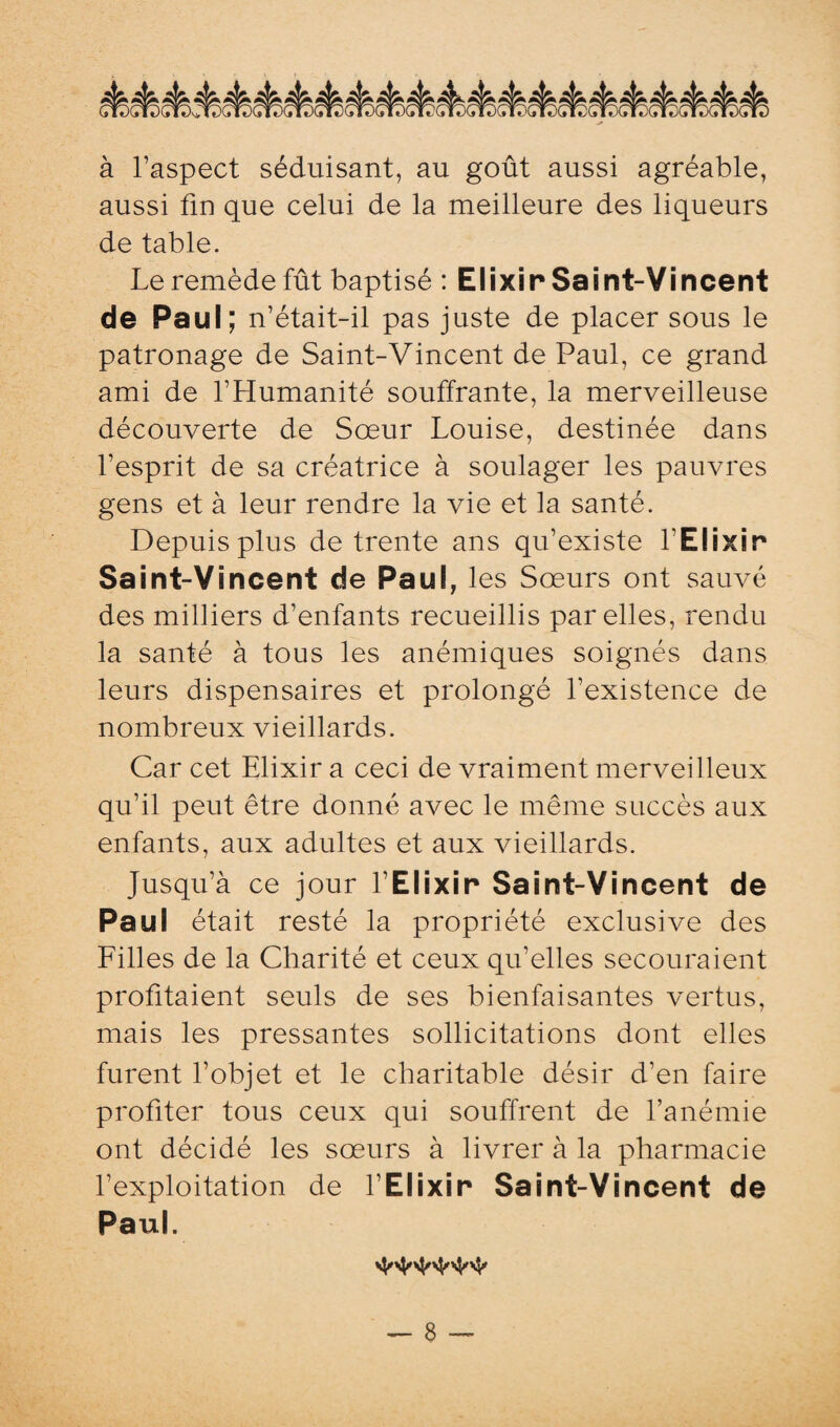 à l’aspect séduisant, au goût aussi agréable, aussi fin que celui de la meilleure des liqueurs de table. Le remède fût baptisé : Elixir Saint-Vincent de Paul; n’était-il pas juste de placer sous le patronage de Saint-Vincent de Paul, ce grand ami de l’Humanité souffrante, la merveilleuse découverte de Sœur Louise, destinée dans l’esprit de sa créatrice à soulager les pauvres gens et à leur rendre la vie et la santé. Depuis plus de trente ans qu’existe l'Elixir Saint-Vincent de Paul, les Sœurs ont sauvé des milliers d’enfants recueillis par elles, rendu la santé à tous les anémiques soignés dans leurs dispensaires et prolongé l’existence de nombreux vieillards. Car cet Elixir a ceci de vraiment merveilleux qu’il peut être donné avec le même succès aux enfants, aux adultes et aux vieillards. Jusqu’à ce jour l Elixir Saint-Vincent de Paul était resté la propriété exclusive des Filles de la Charité et ceux qu’elles secouraient profitaient seuls de ses bienfaisantes vertus, mais les pressantes sollicitations dont elles furent l’objet et le charitable désir d’en faire profiter tous ceux qui souffrent de l’anémie ont décidé les sœurs à livrer à la pharmacie l’exploitation de l’Elixir Saint-Vincent de Paul.