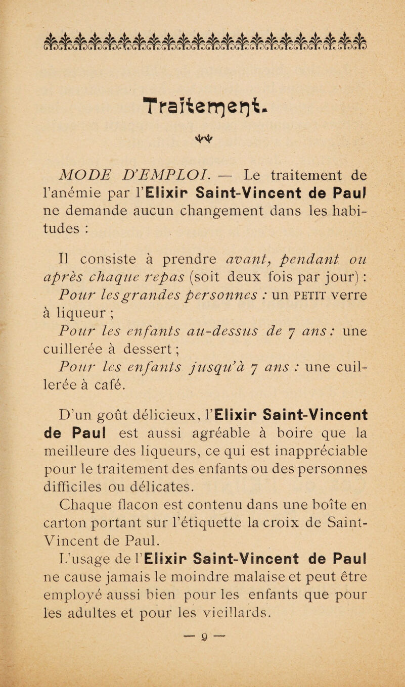 Traitenriepii. 'W' MODE D’EMPLOI. — Le traitement de l’anémie par l’Elixir Saint-Vincent de Paul ne demande aucun changement dans les habi¬ tudes : Il consiste à prendre avant, pendant ou après chaque repas (soit deux fois par jour) : Pour les grandes personnes : un petit verre à liqueur ; Pour les enfants au-dessus de 7 ans: une cuillerée à dessert ; Pour les enfants jusqu’à 7 ans : une cuil¬ lerée à café. D’un goût délicieux, l’Elixir Saint-Vincent de Paul est aussi agréable à boire que la meilleure des liqueurs, ce qui est inappréciable pour le traitement des enfants ou des personnes difficiles ou délicates. Chaque flacon est contenu dans une boîte en carton portant sur l’étiquette la croix de Saint- Vincent de Paul. L usage de l’Elixir Saint-Vincent de Paul ne cause jamais le moindre malaise et peut être employé aussi bien pour les enfants que pour les adultes et pour les vieillards. — ô —