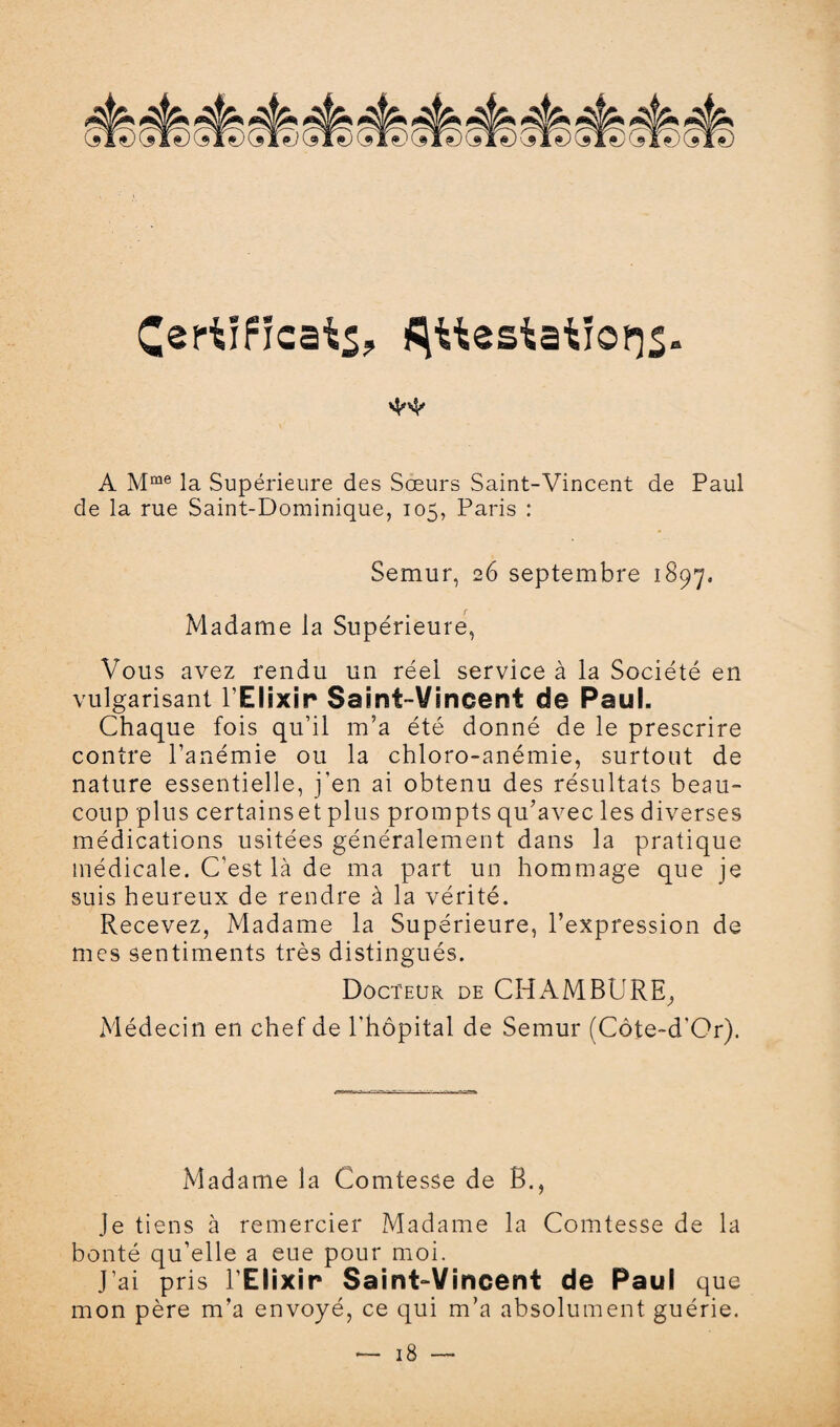 Certificat^ attestations» A Mme la Supérieure des Sœurs Saint-Vincent de Paul de la rue Saint-Dominique, 105, Paris : Semur, 26 septembre 1897= Madame la Supérieure, Vous avez rendu un réel service à la Société en vulgarisant l’Elixir Saint-Vincent de Paul. Chaque fois qu’il m’a été donné de le prescrire contre l’anémie ou la chloro-anémie, surtout de nature essentielle, j’en ai obtenu des résultats beau¬ coup plus certains et plus prompts qu’avec les diverses médications usitées généralement dans la pratique médicale. C'est là de ma part un hommage que je suis heureux de rendre à la vérité. Recevez, Madame la Supérieure, l’expression de mes sentiments très distingués. Docteur de CHAMBURE^ Médecin en chef de l'hôpital de Semur (Côte-d'Or). Madame la Comtesse de B., je tiens à remercier Madame la Comtesse de la bonté qu’elle a eue pour moi. J’ai pris l’Elixir Saint-Vincent de Paul que mon père m’a envoyé, ce qui m’a absolument guérie.