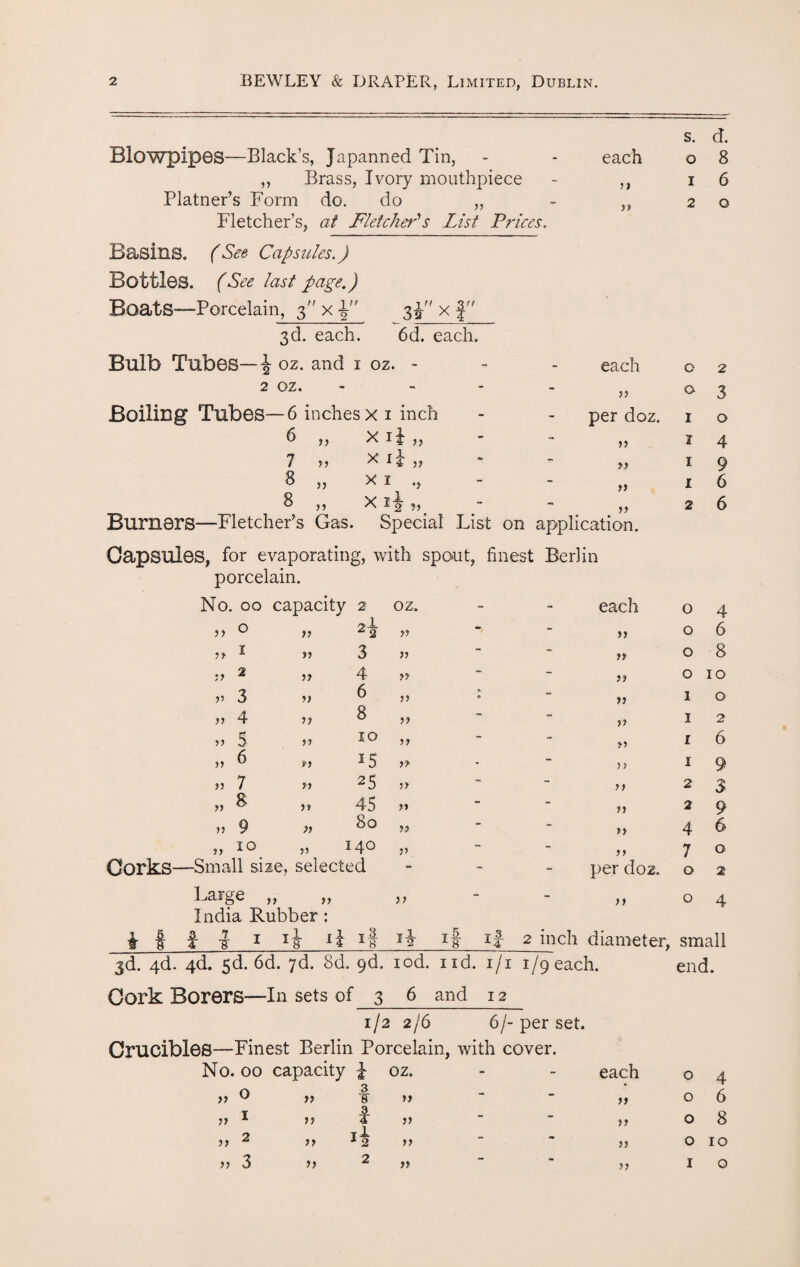 s. d. Blowpipes—Black’s, Japanned Tin, - - each 0 8 ,, Brass, Ivory mouthpiece - 31 1 6 Platner’s Form do. do „ Fletcher’s, at Fletcher1 s List Prices. 33 2 0 Basins. (See Capsules.) Bottles. (See last page.) Boats—Porcelain, 3 x 3^ x f  3d. each. 6d. each. Bulb Tubes—\ oz. and 1 oz. - - each 0 2 2 oz. - 3) 0 3 Boiling Tubes—6 inches x 1 inch - per doz. 1 0 6 „ Xii „ - 33 1 4 7 3, x „ T 33 1 9 8 „ xi., ~ 33 1 6 ^33 x i^ Burners—Fletcher's Gas. Special List on Capsules, for evaporating, with spout, finest 33 application. Berlin 2 6 porcelain. No. 00 capacity 2 oz. - each 0 4 33 0 33 2f 33 - 33 0 6 33 * 33 3 33 - 33 0 8 3 3 2 3 3 4 33 - 33 0 10 33 3 33 ^ 33 - 33 1 0 33 4 33 ^ 33 - 33 1 2 338 33 ^ ^ 33 - 33 1 6 33 ^ 33 * 5 33 - 33 1 9 33 7 33 25 33 - 33 2 3 33 ^ 33 45 33 - 33 2 9 i *3. O CO •N Os - 3> 4 6 33 33 14^ 33 - 7 0 Corks—Small size, selected - per doz. 0 2 Large „ „ ,, - 33 0 4 India Rubber: if | 1 I ij ij if H if if 2 inch diameter, small jd. 4d. 4d. sd. 6d. 7d. 8d. gd. iod. nd. i/i 1/9’each. end. Cork Borers—In sets of 3 6 and 12 1/2 2/6 6/-per set. Crucibles—Finest Berlin Porcelain, with cover. No. 00 capacity | oz. n. 3 33 u 33 ¥ 33 T 3 33 * 33 I 33 33 2 33 *2 33 33 3 33 2 33 each >> 33 33 o 4 o 6 o 8 o 10 I o 33