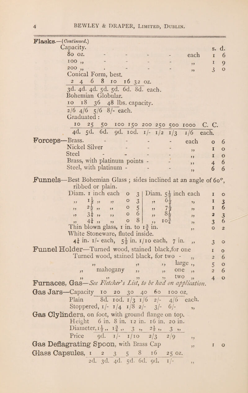 Flasks.—(Continued.) Capacity. S. d. 80 oz. - - each I 6 100 „ - - y y I 9 200 ,, Conical Form, best. n 3 0 2 4 6 8 io 16 32 oz. 3d. 4d. 4d. sd. 5d. 6d. 8d. each. Bohemian Globular. 10 18 36 48 lbs, capacity. 2/6 4/6 5/6 8/- each. Graduated : 10 25 50 100 150 200 250 500 1000 C. C. 4d. 5d. 6d. 9d. iod. if- C2 1/3 1/6 each. Forceps—Brass. - each 0 6 Nickel Silver - 1 0 Steel _ 1 0 Brass, with platinum points - - J > 4 6 Steel, with platinum - - >> 6 6 Funnels—Best Bohemian Glass ; sides inclined at an angle of 6op, ribbed or plain. Diam. 1 inch each 0 3 Diam. 5^ inch each I 0 1 — yy 2 js j ? 0 3 >5 4 I 3 2 — ^2 J ? 0 5 >> 712 I 6 34 >> 0 6 yy 2 3 4t 5) )) 0 8 yy 3 6 Thin blown glass, 1 in. to if in. 0 2 White Stoneware, fluted inside. 4i in. 1 /- each, 5I in. 1/10 each, 7 in. ,, 30 Funnel Holder—Turned wood, stained black,for one 1 o Turned wood, stained black, for two - ,, 26 *y 5? 1 y laige ,, 5 o „ mahogany ,, „ one „ 26 11 ?? 5? two ,, 40 Furnaces, Gas—See Fletcher's List, to he had on application. Gas Jars—-Capacity 10 20 30 40 60 100 oz. Plain 8d. iod. 1/31/6 2/- 4/6 each. Stoppered, 1/- 1/4 1/8 2/- 3/- 6/- „ Gas Clylinders, on foot, with ground flange on top. Height 6 in. 8 in. 12 in. 16 in. 20 in. Diameter,i|„ 1 j ,, 3 „ 2^ „ 3 ,, Price 9d. 1/- 1/10 2/3 2/9 ,, Gas Deflagrating Spoon, with Brass Cap „ 1 o Glass Capsules, 1 __2 3 5_8 16 25 oz. 2d. 3d. 4d. 5d. 6d. 9d. 1 /- ,,