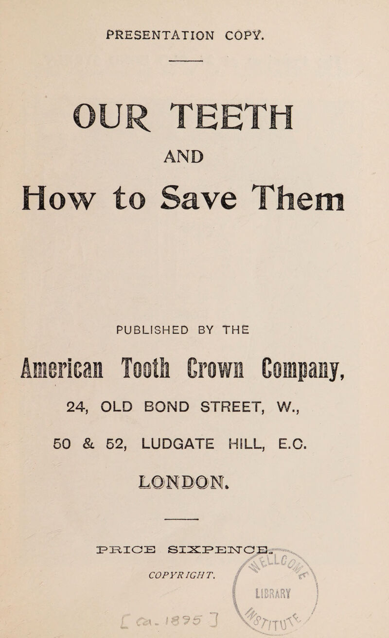 OUR TEETH AND How to Save Them PUBLISHED BY THE American Tooth Grown Company, 24, OLD BOND STREET, W., 50 & 52, LUDGATE HILL, E.C. LONDON. PRICE SXIXIPElXraE. COPYRIGHT. «5l vfc,. V* \ LIBRARY ] / v