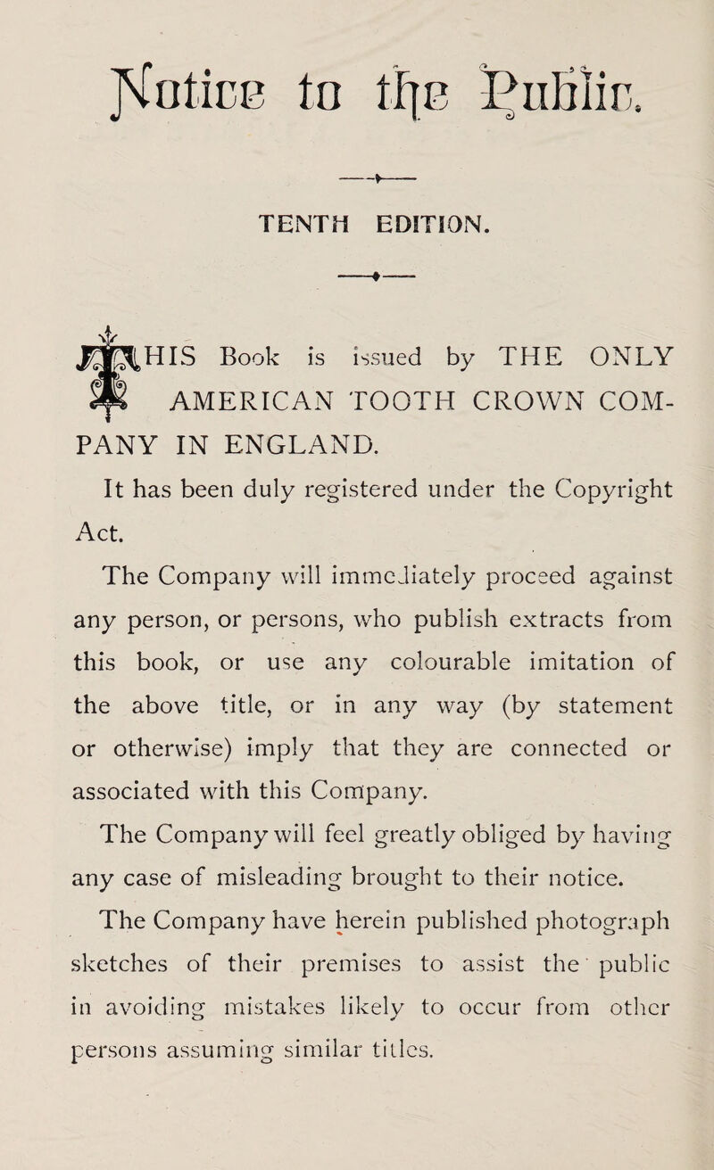 JNrotice to tF[E Dublin, —»— TENTH EDITION. -— J^^HIS Book is issued by THE ONLY Sft AMERICAN TOOTH CROWN COM¬ PANY IN ENGLAND. It has been duly registered under the Copyri ght Act. The Company will immediately proceed against any person, or persons, who publish extracts from this book, or use any colourable imitation of the above title, or in any way (by statement or otherwise) imply that they are connected or associated with this Company. The Company will feel greatly obliged by having any case of misleading brought to their notice. The Company have herein published photograph sketches of their premises to assist the public in avoiding mistakes likely to occur from other persons assuming similar titles.