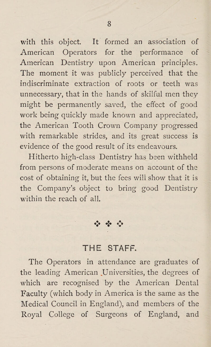 with this object. It formed an association of American Operators for the performance of American Dentistry upon American principles. The moment it was publicly perceived that the indiscriminate extraction of roots or teeth was unnecessary, that in the hands of skilful men they might be permanently saved, the effect of good work being quickly made known and appreciated, the American Tooth Crown Company progressed with remarkable strides, and its great success is evidence of the good result of its endeavours. Hitherto high-class Dentistry has been withheld from persons of moderate means on account of the cost of obtaining it, but the fees will show that it is the Company’s object to bring good Dentistry within the reach of all. + # * V V V THE STAFF. The Operators in attendance are graduates of the leading American .Universities, the degrees of which are recognised by the American Dental Faculty (which body in America is the same as the Medical Council in England), and members of the Royal College of Surgeons of England, and
