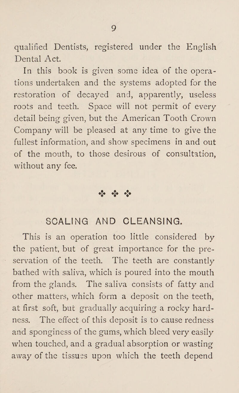 qualified Dentists, registered under the English Dental Act. In this book is given some idea of the opera¬ tions undertaken and the systems adopted for the restoration of decayed and, apparently, useless roots and teeth. Space will not permit of every detail being given, but the American Tooth Crown Company will be pleased at any time to give the fullest information, and show specimens in and out of the mouth, to those desirous of consultation, without any fee. •$» **» SCALING AND CLEANSING. This is an operation too little considered by the patient, but of great importance for the pre¬ servation of the teeth. The teeth are constantly bathed with saliva, which is poured into the mouth from the glands. The saliva consists of fatty and other matters, which form a deposit on the teeth, at first soft, but gradually acquiring a rocky hard¬ ness. The effect of this deposit is to cause redness and sponginess of the gums, which bleed very easily when touched, and a gradual absorption or wasting away of the tissues upon which the teeth depend