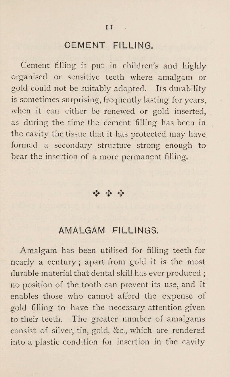 CEMENT FILLING, Cement filling is put in children’s and highly- organised or sensitive teeth where amalgam or gold could not be suitably adopted. Its durability is sometimes surprising, frequently lasting for years, when it can cither be renewed or gold inserted, as during the time the cement filling has been in the cavity the tissue that it has protected may have formed a secondary structure strong enough to bear the insertion of a more permanent filling. A $ V V v AMALGAM FILLINGS. Amalgam has been utilised for filling teeth for nearly a century; apart from gold it is the most durable material that dental skill has ever produced ; no position of the tooth can prevent its use, and it enables those who cannot afford the expense of gold filling to have the necessary attention given to their teeth. The greater number of amalgams consist of silver, tin, gold, &c., which are rendered into a plastic condition for insertion in the cavity