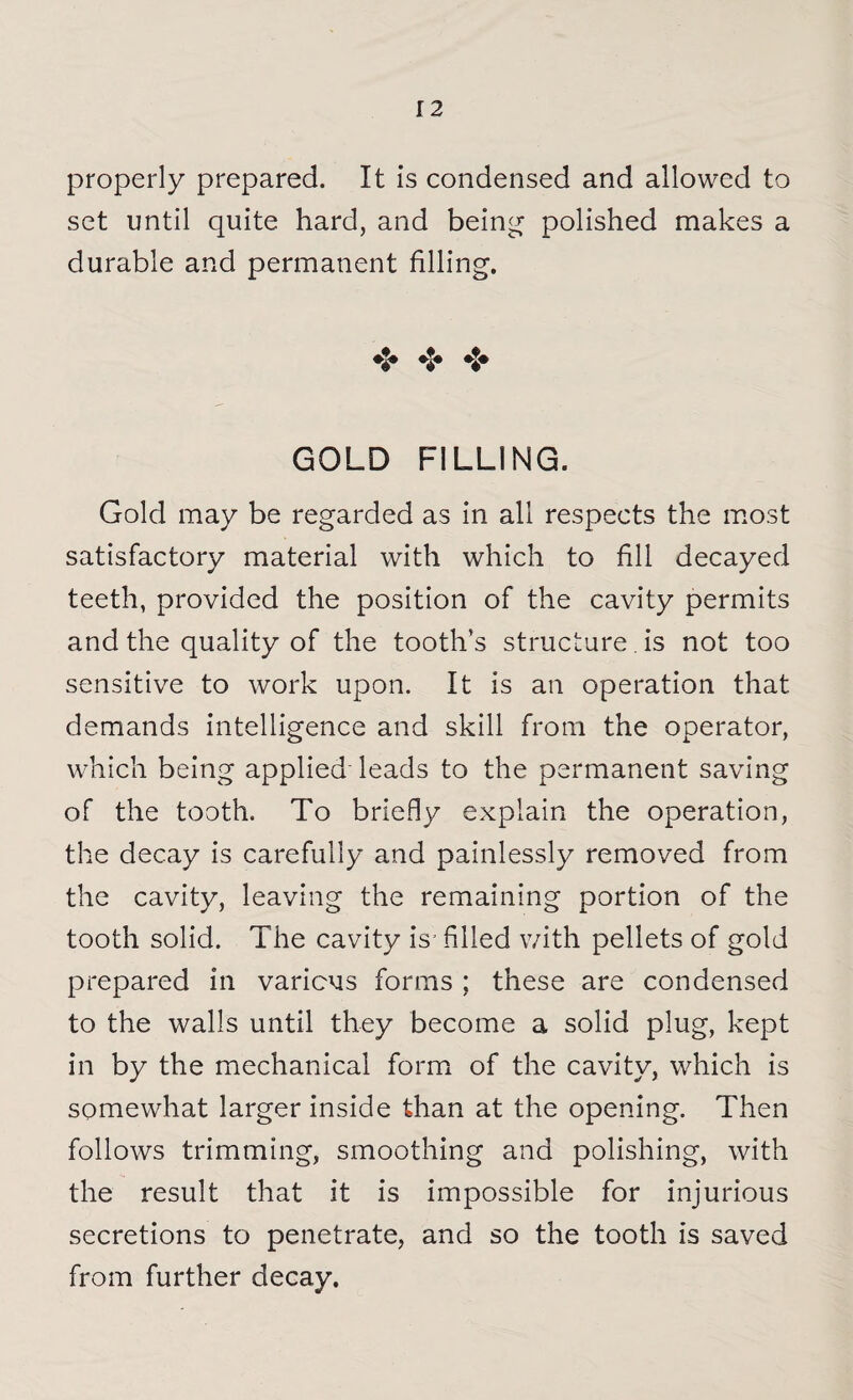 properly prepared. It is condensed and allowed to set until quite hard, and being polished makes a durable and permanent filling. GOLD FILLING. Gold may be regarded as in all respects the most satisfactory material with which to fill decayed teeth, provided the position of the cavity permits and the quality of the tooth's structure. is not too sensitive to work upon. It is an operation that demands intelligence and skill from the operator, which being applied leads to the permanent saving of the tooth. To briefly explain the operation, the decay is carefully and painlessly removed from the cavity, leaving the remaining portion of the tooth solid. The cavity is- filled with pellets of gold prepared in various forms ; these are condensed to the walls until they become a solid plug, kept in by the mechanical form of the cavity, which is somewhat larger inside than at the opening. Then follows trimming, smoothing and polishing, with the result that it is impossible for injurious secretions to penetrate, and so the tooth is saved from further decay.