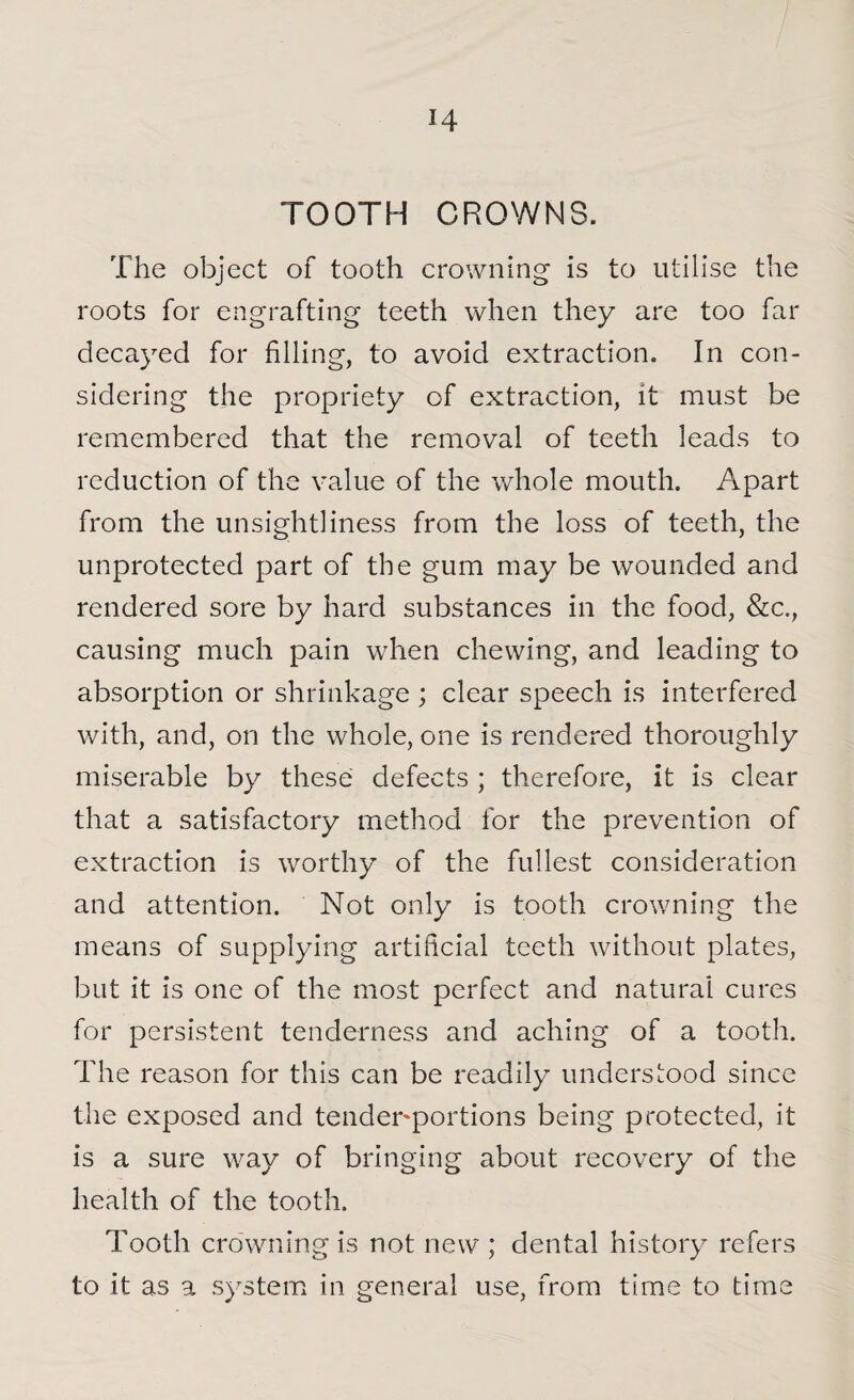 TOOTH CROWNS. The object of tooth crowning is to utilise the roots for engrafting teeth when they are too far decayed for filling, to avoid extraction. In con¬ sidering the propriety of extraction, it must be remembered that the removal of teeth leads to reduction of the value of the whole mouth. Apart from the unsightliness from the loss of teeth, the unprotected part of the gum may be wounded and rendered sore by hard substances in the food, &c., causing much pain when chewing, and leading to absorption or shrinkage ; clear speech is interfered with, and, on the whole, one is rendered thoroughly miserable by these defects ; therefore, it is clear that a satisfactory method for the prevention of extraction is worthy of the fullest consideration and attention. Not only is tooth crowning the means of supplying artificial teeth without plates, but it is one of the most perfect and natural cures for persistent tenderness and aching of a tooth. The reason for this can be readily understood since the exposed and tender'portions being protected, it is a sure way of bringing about recovery of the health of the tooth. Tooth crowning is not new ; dental history refers to it as a system in general use, from time to time