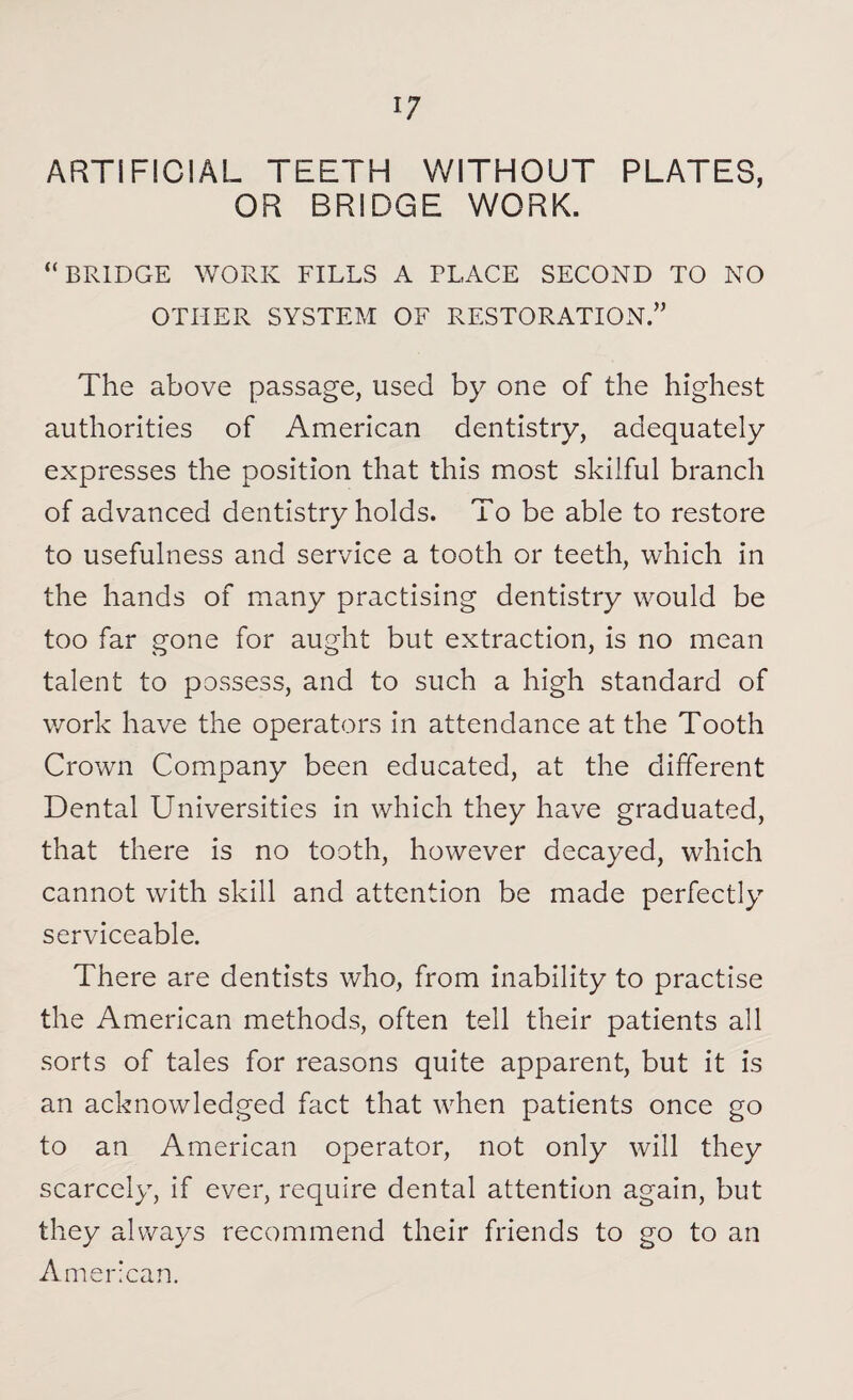 ARTIFICIAL TEETH WITHOUT PLATES, OR BRIDGE WORK. “BRIDGE WORK FILLS A PLACE SECOND TO NO OTHER SYSTEM OF RESTORATION.” The above passage, used by one of the highest authorities of American dentistry, adequately expresses the position that this most skilful branch of advanced dentistry holds. To be able to restore to usefulness and service a tooth or teeth, which in the hands of many practising dentistry would be too far gone for aught but extraction, is no mean talent to possess, and to such a high standard of work have the operators in attendance at the Tooth Crown Company been educated, at the different Dental Universities in which they have graduated, that there is no tooth, however decayed, which cannot with skill and attention be made perfectly serviceable. There are dentists who, from inability to practise the American methods, often tell their patients all sorts of tales for reasons quite apparent, but it is an acknowledged fact that when patients once go to an American operator, not only will they scarcely, if ever, require dental attention again, but they always recommend their friends to go to an American.