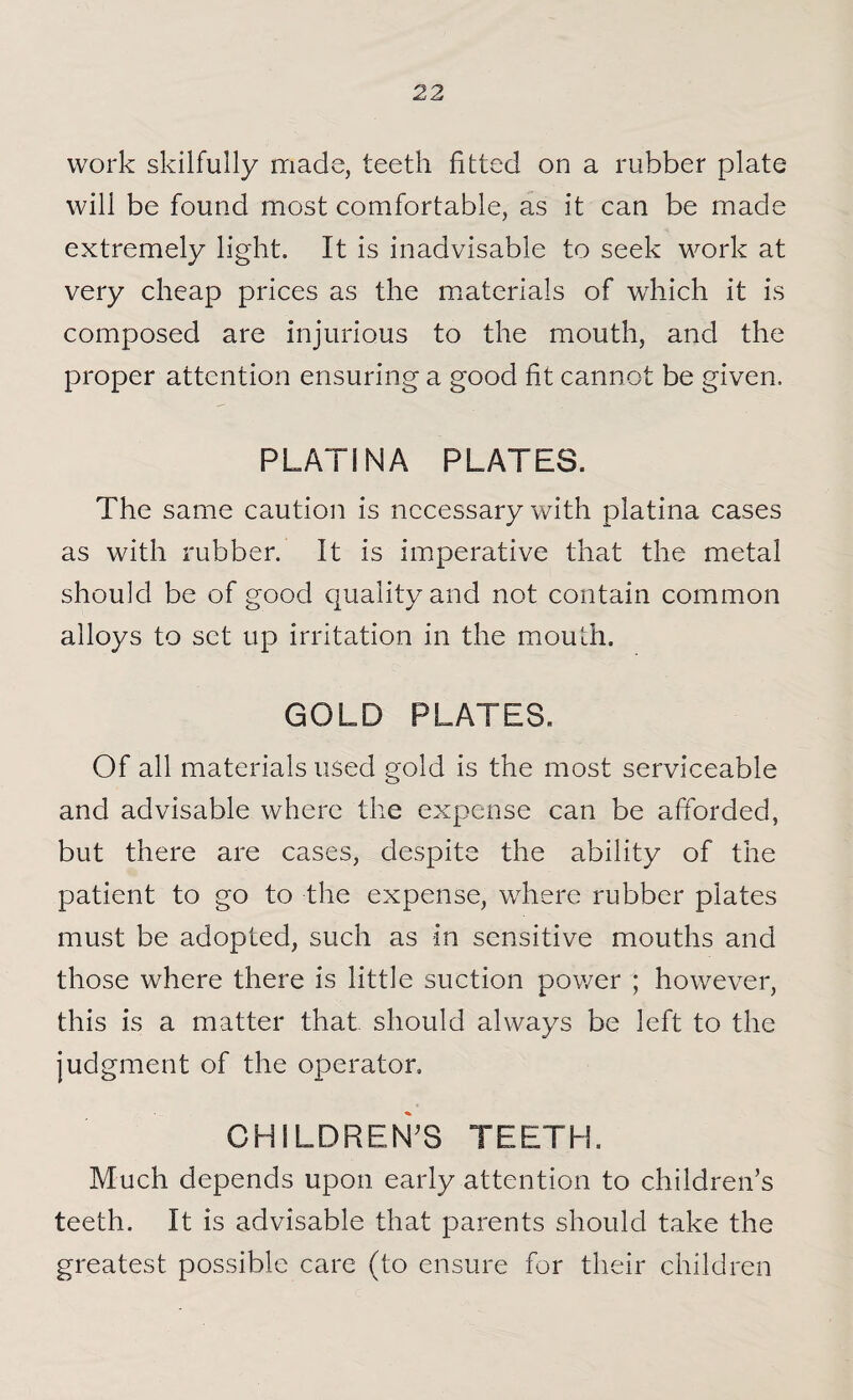 work skilfully made, teeth fitted on a rubber plate will be found most comfortable, as it can be made extremely light. It is inadvisable to seek work at very cheap prices as the materials of which it is composed are injurious to the mouth, and the proper attention ensuring a good fit cannot be given. PLAT! N A PLATES. The same caution is necessary with platina cases as with rubber. It is imperative that the metal should be of good quality and not contain common alloys to set up irritation in the mouth. GOLD PLATES, Of all materials used gold is the most serviceable and advisable where the expense can be afforded, but there are cases, despite the ability of the patient to go to the expense, where rubber plates must be adopted, such as in sensitive mouths and those where there is little suction power ; however, this is a matter that should always be left to the judgment of the operator. CHILDREN'S TEETH. Much depends upon early attention to children’s teeth. It is advisable that parents should take the greatest possible care (to ensure for their children