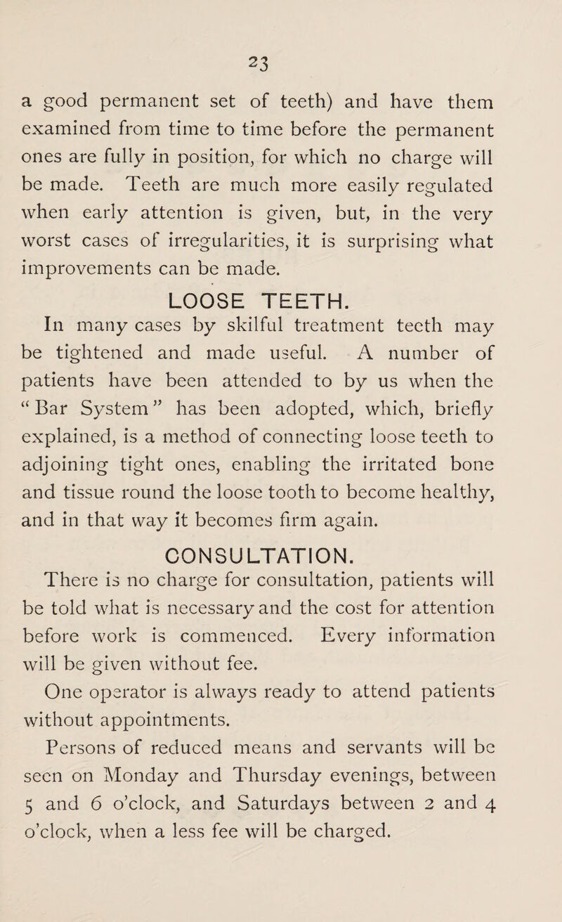a good permanent set of teeth) and have them examined from time to time before the permanent ones are fully in position, for which no charge will be made. Teeth are much more easily regulated when early attention is given, but, in the very worst cases of irregularities, it is surprising what improvements can be made. LOOSE TEETH. In many cases by skilful treatment teeth may be tightened and made useful. A number of patients have been attended to by us when the “ Bar System ” has been adopted, which, briefly explained, is a method of connecting loose teeth to adjoining tight ones, enabling the irritated bone and tissue round the loose tooth to become healthy, and in that way it becomes firm again. CONSULTATION. There is no charge for consultation, patients will be told what is necessary and the cost for attention before work is commenced. Every information will be given without fee. One operator is always ready to attend patients without appointments. Persons of reduced means and servants will be seen on Monday and Thursday evenings, between 5 and 6 o’clock, and Saturdays between 2 and 4 o’clock, when a less fee will be charged.