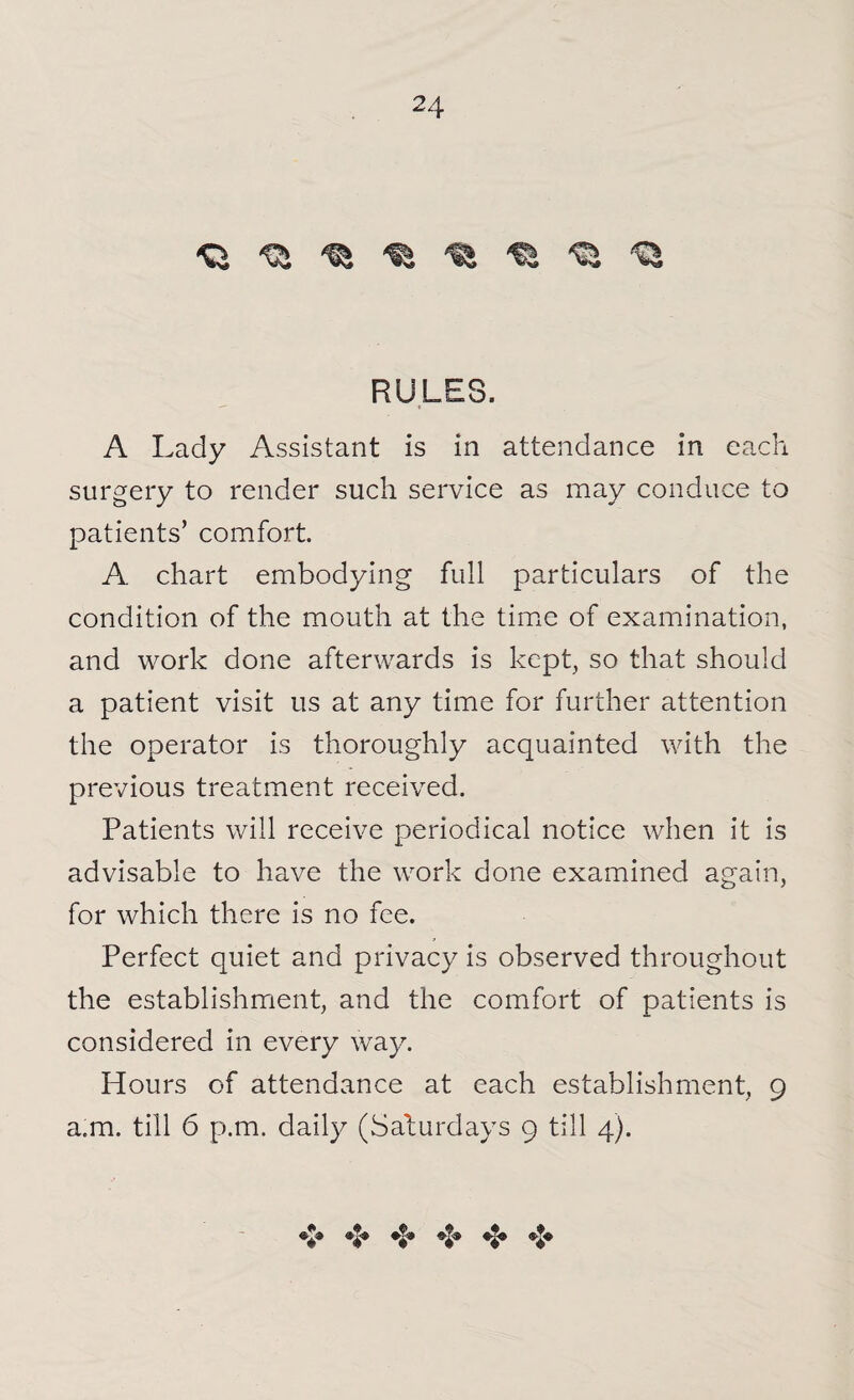 d ^ ^ ^ ^ ^ RULES. A Lady Assistant is in attendance in each surgery to render such service as may conduce to patients’ comfort. A chart embodying full particulars of the condition of the mouth at the time of examination, and work done afterwards is kept, so that should a patient visit us at any time for further attention the operator is thoroughly acquainted with the previous treatment received. Patients will receive periodical notice when it is advisable to have the work done examined again, for which there is no fee. Perfect quiet and privacy is observed throughout the establishment, and the comfort of patients is considered in every way. Hours of attendance at each establishment, 9 a.m. till 6 p.m. daily (Saturdays 9 till 4). ♦f® «$•