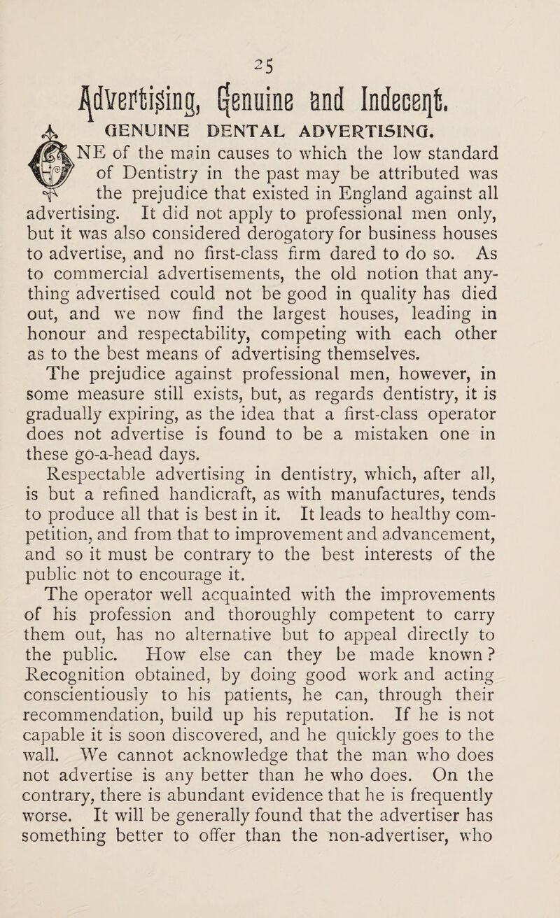 Advertising, genuine end Indeeeqt. # GENUINE DENTAL ADVERTISING. NE of the main causes to which the low standard of Dentistry in the past may be attributed was the prejudice that existed in England against all advertising. It did not apply to professional men only, but it was also considered derogatory for business houses to advertise, and no first-class firm dared to do so. As to commercial advertisements, the old notion that any¬ thing advertised could not be good in quality has died out, and we now find the largest houses, leading in honour and respectability, competing with each other as to the best means of advertising themselves. The prejudice against professional men, however, in some measure still exists, but, as regards dentistry, it is gradually expiring, as the idea that a first-class operator does not advertise is found to be a mistaken one in these go-a-head days. Respectable advertising in dentistry, which, after all, is but a refined handicraft, as with manufactures, tends to produce all that is best in it. It leads to healthy com¬ petition, and from that to improvement and advancement, and so it must be contrary to the best interests of the public not to encourage it. The operator well acquainted with the improvements of his profession and thoroughly competent to carry them out, has no alternative but to appeal directly to the public. How else can they be made known ? Recognition obtained, by doing good work and acting conscientiously to his patients, he can, through their recommendation, build up his reputation. If he is not capable it is soon discovered, and he quickly goes to the wall. We cannot acknowledge that the man who does not advertise is any better than he who does. On the contrary, there is abundant evidence that he is frequently worse. It will be generally found that the advertiser has something better to offer than the non-advertiser, who