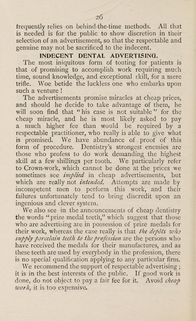 frequently relies on behind-the-time methods. All that is needed is for the public to show discretion in their selection of an advertisement, so that the respectable and genuine may not be sacrificed to the indecent. INDECENT DENTAL ADVERTISING, The most iniquitous form of touting for patients is that of promising to accomplish work requiring much time, sound knowledge, and exceptional skill, for a mere trifle. Woe betide the luckless one who embarks upon such a venture ! The advertisements promise miracles at cheap prices, and should he decide to take advantage of them, he will soon find that “ his case is not suitable ” for the cheap miracle, and he is most likely asked to pay a much higher fee than would be required by a respectable practitioner, who really is able to give what is promised. We have abundance of proof of this form of procedure. Dentistry’s strongest enemies are those who profess to do work demanding the highest skill at a few shillings per tooth. We particularly refer to Crown-work, which cannot be done at the prices we sometimes see implied in cheap advertisements, but which are really not intended. Attempts are made by incompetent men to perform this work, and their failures unfortunately tend to bring discredit upon an ingenious and clever system. We also see in the announcements of cheap dentistry the words “prize medal teeth,” which suggest that those who are advertising are in possession of prize medals for their work, whereas the case really is that the depots who supply porcelain teeth to the profession are the persons who have received the medals for their manufactures, and as these teeth are used by everybody in the profession, there is no special qualification applying to any particular firm. We recommend the support of respectable advertising ; it is in the best interests of the public. If good work is done, do not object to pay a fair fee for it. Avoid cheap work, it is too expensive.