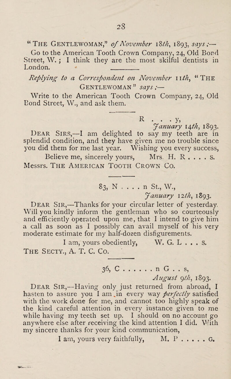 “The Gentlewoman,” of November iSth, 1893, says;— Go to the American Tooth Crown Company, 24, Old Bond Street, W. ; I think they are the most skilful dentists in London. - ___ Replying to a Correspondent on November nth, “The Gentlewoman ” says;— Write to the American Tooth Crown Company, 24, Old Bond Street, W., and ask them. R . . . y, January 14 th., 1893. Dear Sirs,—I am delighted to say my teeth are in splendid condition, and they have given me no trouble since you did them for me last year. Wishing you every success, Believe me, sincerely yours, Mrs. H. R . . . . S. Messrs. The American Tooth Crown Co. 83, N .... n St., W., January 12 th, 1893. Dear Sir,—Thanks for your circular letter of yesterday. Will you kindly inform the gentleman who so courteously and efficiently operated upon me, that I intend to give him a call as soon as I possibly can avail myself of his very moderate estimate for my half-dozen disfigurements. I am, yours obediently, W. G. L . . . S. The Secty., A. T. C. Co. 36, C.n G . . s, August gth, 1893. Dear Sir,—Having only just returned from abroad, I hasten to assure you I am .in every way perfectly satisfied with the work done for me, and cannot too highly speak of the kind careful attention in every instance given to me while having my teeth set up. I should on no account go anywhere else after receiving the kind attention I did. With my sincere thanks for your kind communication, 1 am, yours very faithfully, M. P.G.