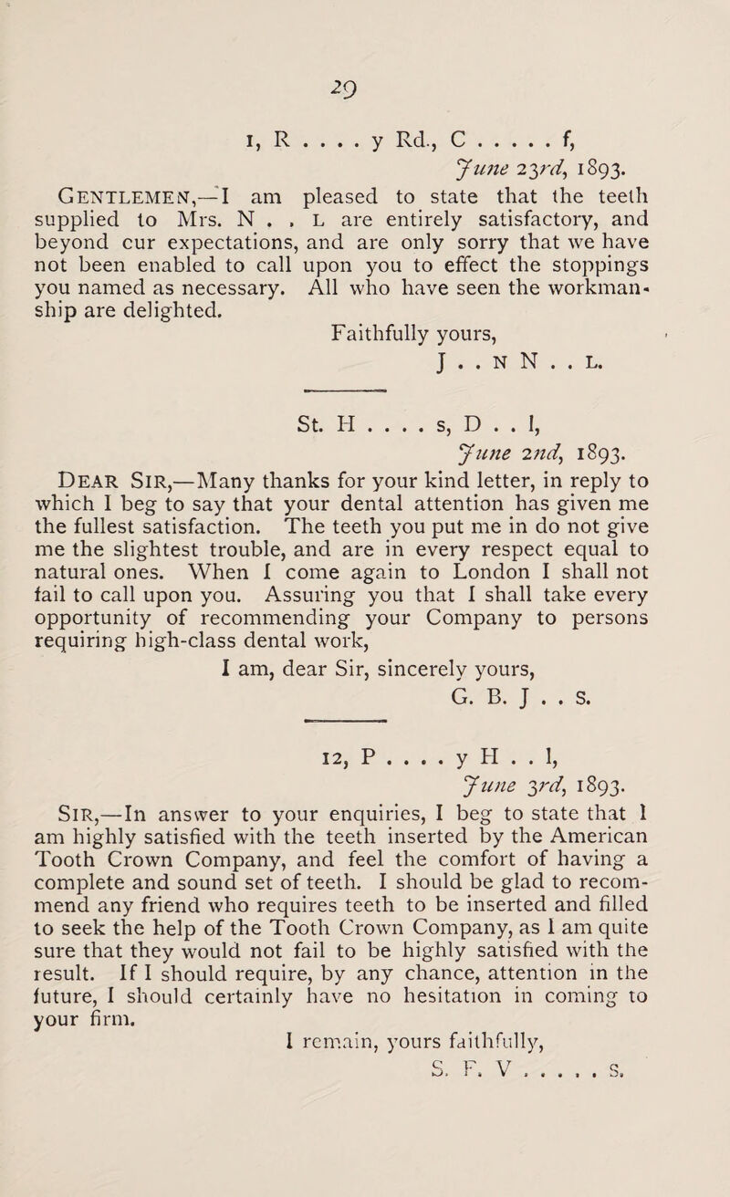 I, R . . . . y Rd., C.f, June 23rd, 1893. Gentlemen,— I am pleased to state that the teeth supplied to Mrs. N . . L are entirely satisfactory, and beyond cur expectations, and are only sorry that we have not been enabled to call upon you to effect the stoppings you named as necessary. All who have seen the workman¬ ship are delighted. Faithfully yours, J . . N N . . L. St. H . . . . s, D . . 1, June 2?id, 1893. Dear Sir,—Many thanks for your kind letter, in reply to which I beg to say that your dental attention has given me the fullest satisfaction. The teeth you put me in do not give me the slightest trouble, and are in every respect equal to natural ones. When I come again to London I shall not fail to call upon you. Assuring you that I shall take every opportunity of recommending your Company to persons requiring high-class dental work, 1 am, dear Sir, sincerely yours, G. B. J . . S. Sir,—In answer to your enquiries, 12, P . . . . y LI . . 1, June y'd) 1893. I beg to state that 1 am highly satisfied with the teeth inserted by the American Tooth Crown Company, and feel the comfort of having a complete and sound set of teeth. I should be glad to recom¬ mend any friend who requires teeth to be inserted and filled to seek the help of the Tooth Crown Company, as 1 am quite sure that they would not fail to be highly satisfied with the result. If I should require, by any chance, attention in the future, I should certainly have no hesitation in coming to your firm. I remain, yours faithfully, S. F. V a « > •