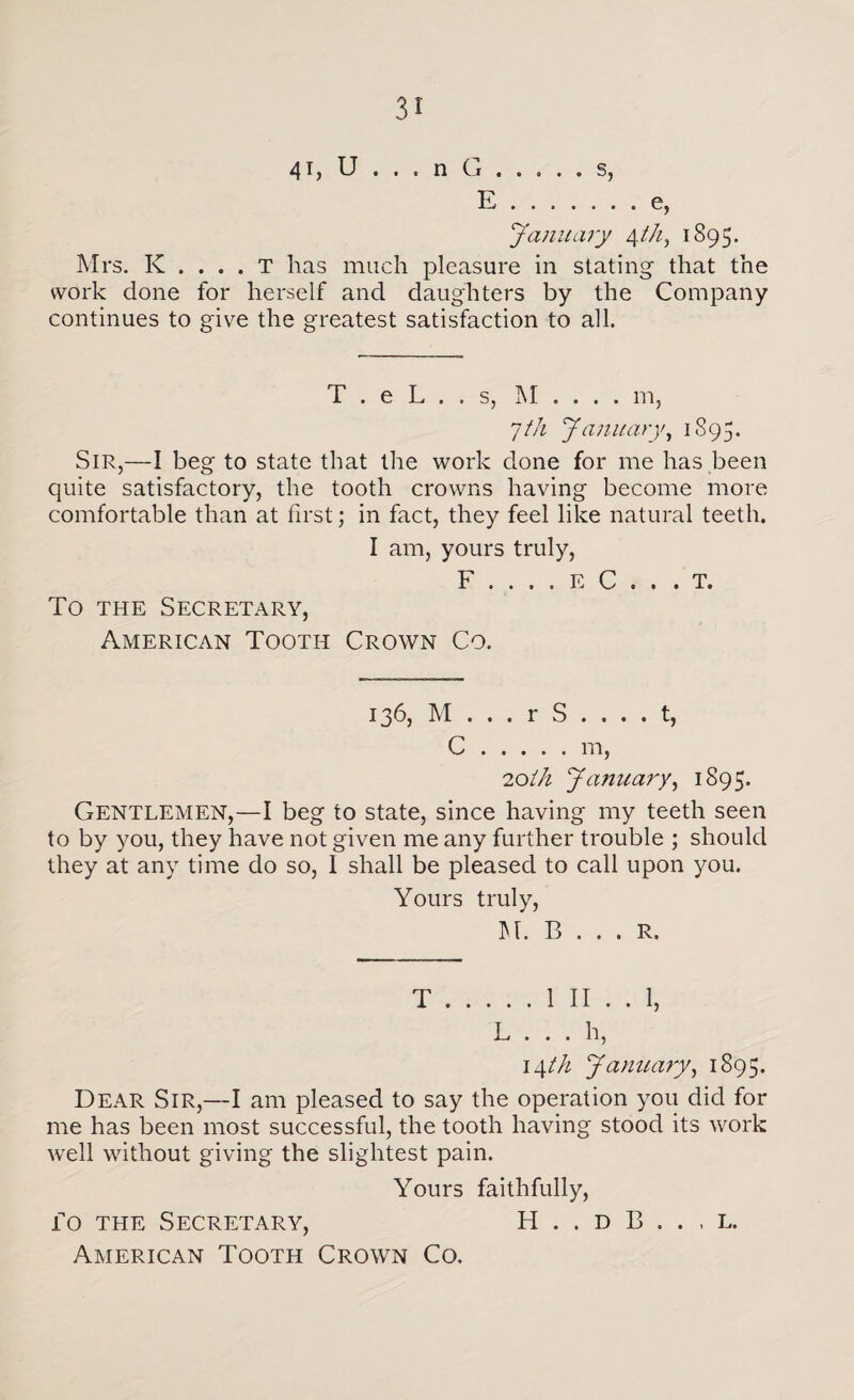 41, U , . . n Ci.s, E.e, January 4th, 1895. Mrs. K . . . . T has much pleasure in stating that the work done for herself and daughters by the Company continues to give the greatest satisfaction to all. T . e L . . s, M . . . . m, 7th January, 1S 9 5. Sir,—I beg to state that the work done for me has been quite satisfactory, the tooth crowns having become more comfortable than at first; in fact, they feel like natural teeth. I am, yours truly, F . . . . E C . . To the Secretary, American Tooth Crown Co. . T. 136, M ... r S .... t, C.m, 'loth January, 1895. Gentlemen,—I beg to state, since having my teeth seen to by you, they have not given me any further trouble ; should they at any time do so, I shall be pleased to call upon you. Yours truly, M. B . . . R. T.1 II . . 1, L . . . h, 14 th January, 1895. Dear Sir,—I am pleased to say the operation you did for me has been most successful, the tooth having stood its work well without giving the slightest pain. Yours faithfully, fo the Secretary, H . . d B . . . l. American Tooth Crown Co.