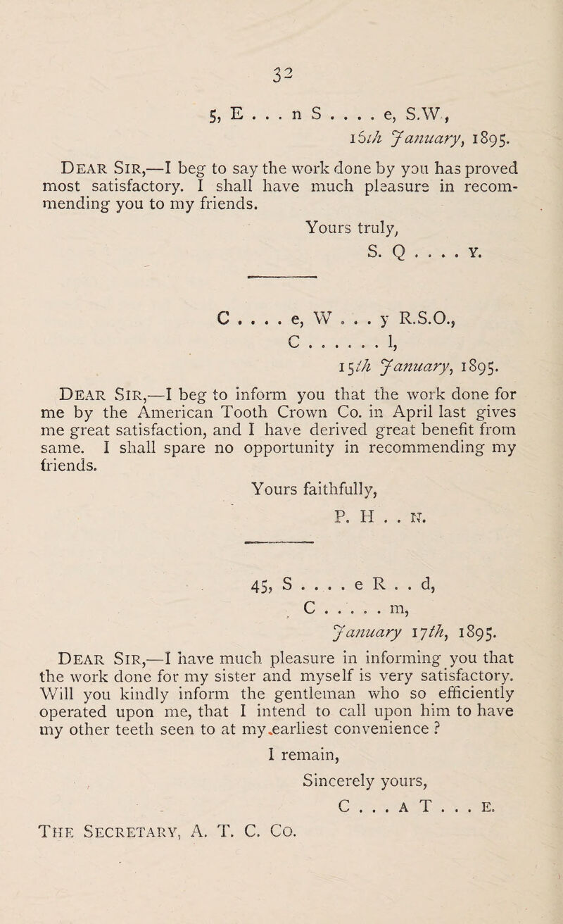 5) E . . . n S- e, S.W, 15ih January, 1895. Dear Sir,—I beg to say the work done by yon has proved most satisfactory. I shall have much pleasure in recom¬ mending you to my friends. Yours truly, S. Q . . . . Y. C .... e, W ... y R-S.O.j r 1 15 ih January, 1895. Dear Sir,—I beg to inform you that the work done for me by the American Tooth Crown Co. in April last gives me great satisfaction, and I have derived great benefit from same. I shall spare no opportunity in recommending my friends. Yours faithfully, P. H . . IT. 45? S . . . . e R . . d, 0 ..... m, January 17 th, 1895. Dear Sir,—I have much pleasure in informing you that the work done for my sister and myself is very satisfactory. Will you kindly inform the gentleman who so efficiently operated upon me, that I intend to call upon him to have my other teeth seen to at my .earliest convenience ? 1 remain, Sincerely yours, C . . . A T . . . E. The Secretary, A. T. C. Co.