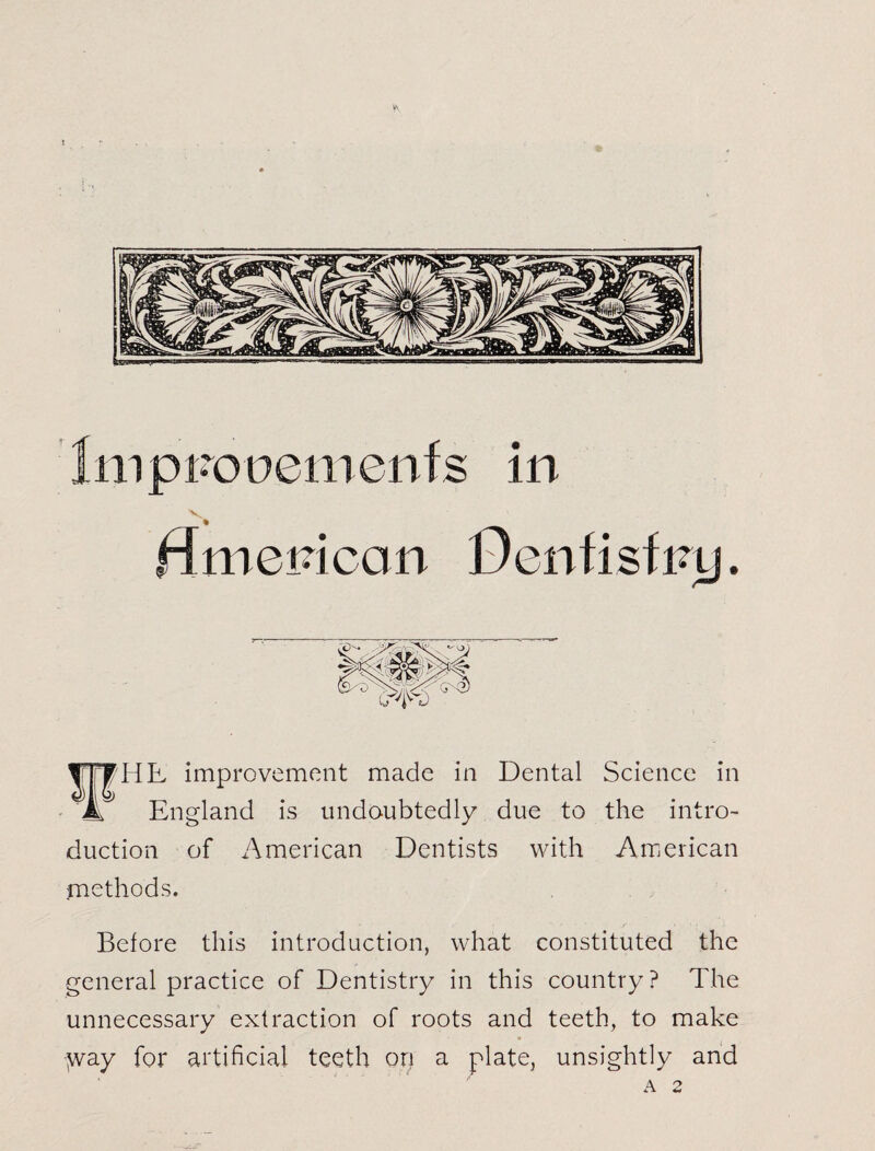 l\ Impnooenienfs in flmepicon Dcnfisfiuj. ¥HE improvement made in Dental Science in __ England is undoubtedly due to the intro¬ duction of x^merican Dentists with American methods. Before this introduction, what constituted the general practice of Dentistry in this country? The unnecessary extraction of roots and teeth, to make y^ay for artificial teeth on a plate, unsightly and A 2