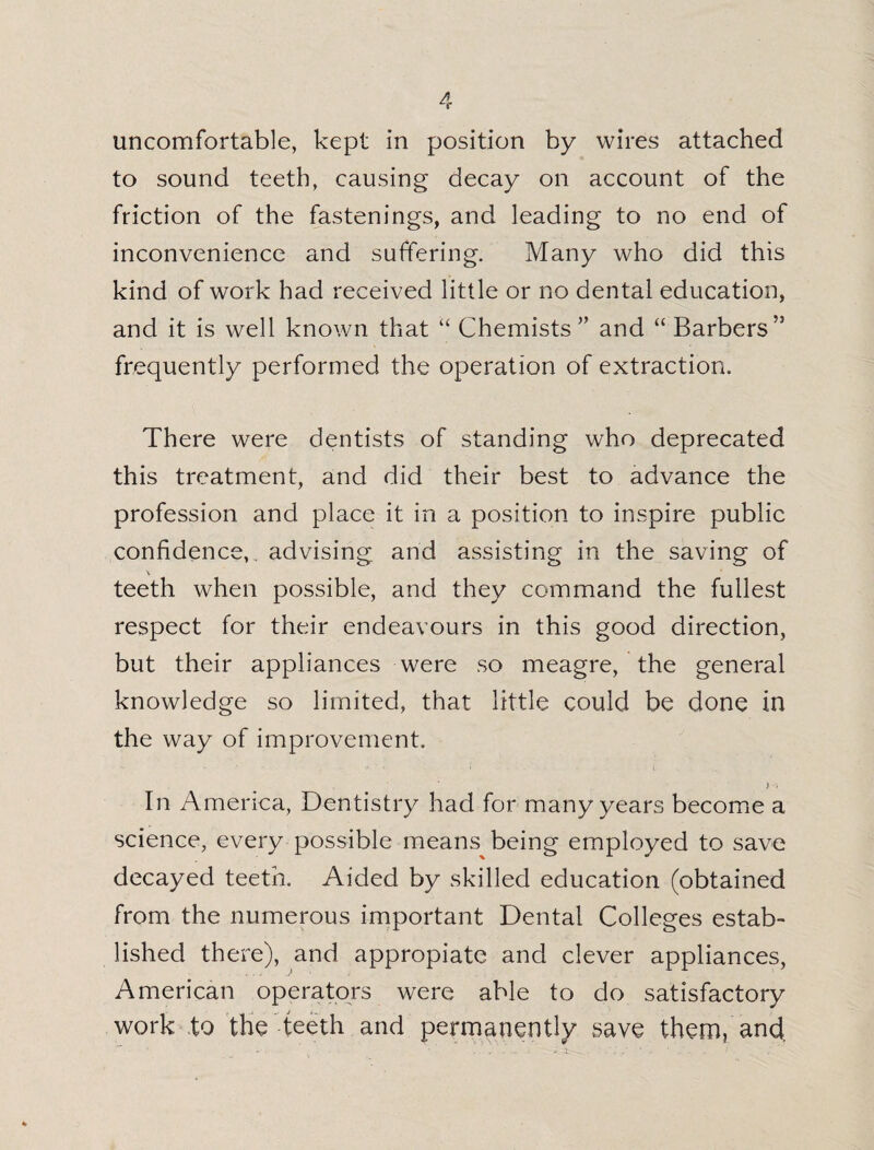 uncomfortable, kept in position by wires attached to sound teeth, causing decay on account of the friction of the fastenings, and leading to no end of inconvenience and suffering. Many who did this kind of work had received little or no dental education, and it is well known that “ Chemists ” and “ Barbers’3 frequently performed the operation of extraction. There were dentists of standing who deprecated this treatment, and did their best to advance the profession and place it in a position to inspire public confidence, advising and assisting in the saving of \ teeth when possible, and they command the fullest respect for their endeavours in this good direction, but their appliances were so meagre, the general knowledge so limited, that little could be done in the way of improvement. In America, Dentistry had for many years become a science, every possible means being employed to save decayed teeth. Aided by skilled education (obtained from the numerous important Dental Colleges estab¬ lished there), and appropiate and clever appliances, American operators were able to do satisfactory work to the teeth and permanently save them, and.