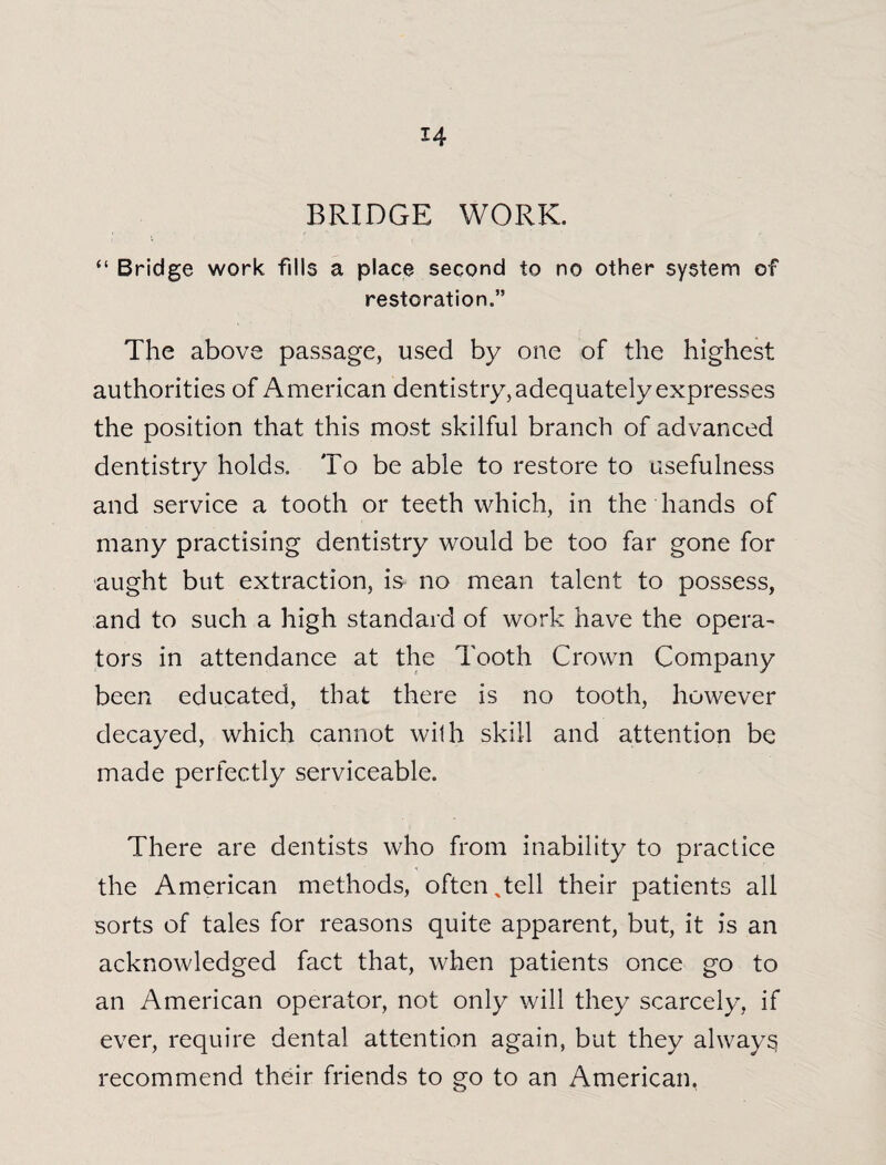 BRIDGE WORK. “ Bridge work fills a place second to no other system of restoration.” The above passage, used by one of the highest authorities of American dentistry, adequately expresses the position that this most skilful branch of advanced dentistry holds. To be able to restore to usefulness and service a tooth or teeth which, in the hands of many practising dentistry would be too far gone for aught but extraction, is no mean talent to possess, and to such a high standard of work have the opera¬ tors in attendance at the Tooth Crown Company been educated, that there is no tooth, however decayed, which cannot with skill and attention be made perfectly serviceable. There are dentists who from inability to practice the American methods, often %tell their patients all sorts of tales for reasons quite apparent, but, it is an acknowledged fact that, when patients once go to an American operator, not only will they scarcely, if ever, require dental attention again, but they always recommend their friends to go to an American,