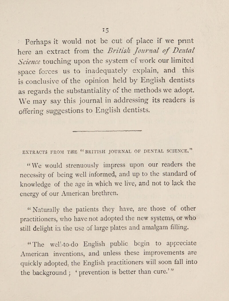 Perhaps it would not be cut of place if we print here an extract from the British Journal of Denial Science touching upon the system cf work our limited space forces us to inadequately explain, and this is conclusive of the opinion held by English dentists as regards the substantiality of the methods we adopt. We may say this journal in addressing its readers is offering suggestions to English dentists. EXTRACTS FROM THE “ BRITISH JOURNAL OF DENTAL SCIENCE,” “We would strenuously impress upon our readers the necessity of being well informed, and up to the standard of knowledge of the age in which we live, and not to lack the energy of our American brethren. “Naturally the patients they have, are those of other practitioners, who have not adopted the new systems, or who still delight in the use of large plates and amalgam filling. “The well-to-do English public begin to appreciate American inventions, and unless these improvements are quickly adopted, the English practitioners will soon fall into the background ; ‘ prevention is better than cure.’ ”