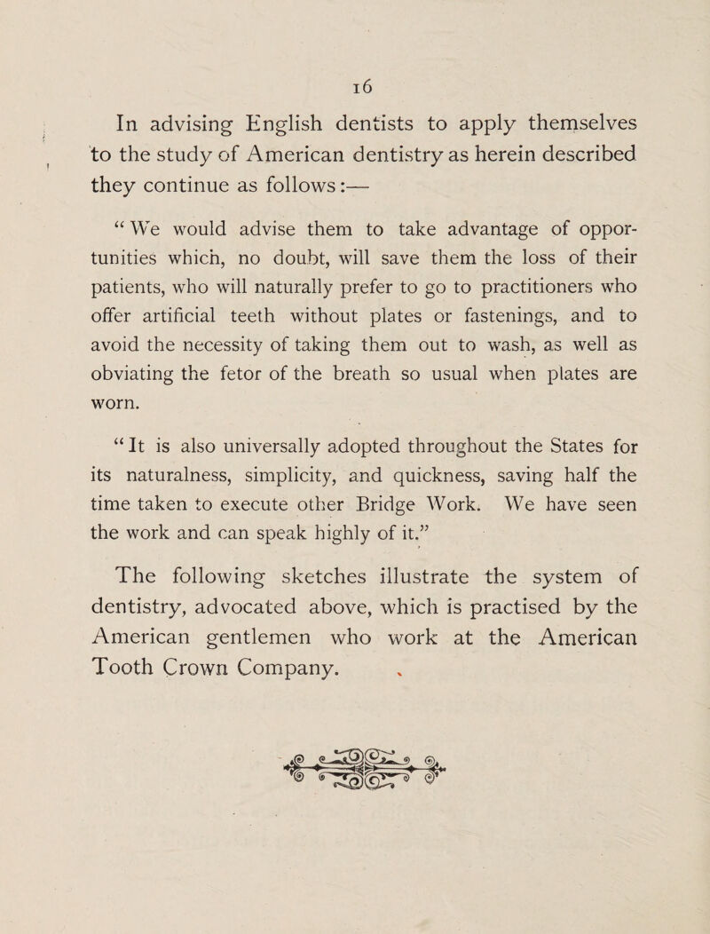 In advising English dentists to apply themselves to the study of American dentistry as herein described they continue as follows:— “ We would advise them to take advantage of oppor¬ tunities which, no doubt, will save them the loss of their patients, who will naturally prefer to go to practitioners who olfer artificial teeth without plates or fastenings, and to avoid the necessity of taking them out to wash, as well as obviating the fetor of the breath so usual when plates are worn. “ It is also universally adopted throughout the States for its naturalness, simplicity, and quickness, saving half the time taken to execute other Bridge Work. We have seen the work and can speak highly of it.” The following sketches illustrate the system of dentistry, advocated above, which is practised by the American gentlemen who work at the American Tooth Crown Company.