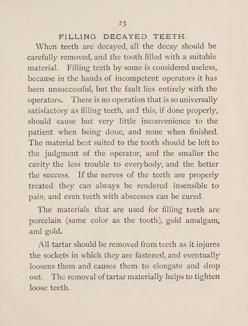 FILLING DECAYED TEETH. When teeth are decayed, all the decay should be carefully removed, and the tooth filled with a suitable material. Filling teeth by some is considered useless, because in the hands of incompetent operators it has been unsuccessful, but the fault lies entirely with the operators. There is no operation that is so universally satisfactory as filling teeth, and this, if done properly, should cause but very little inconvenience to the patient when being done, and none when finished. The material best suited to the tooth should be left to the judgment of the operator, and the smaller the cavity the less trouble to everybody, and the better the success. If the nerves of the teeth are properly treated they can always be rendered insensible to pain, and even teeth with abscesses can be cured. The materials that are used for filling teeth are porcelain (same color as the tooth), gold amalgam, and gold. All tartar should be removed from teeth as it injures the sockets in which they are fastened, and eventually loosens them and causes them to elongate and drop out. The removal of tartar materially helps to tighten loose teeth.