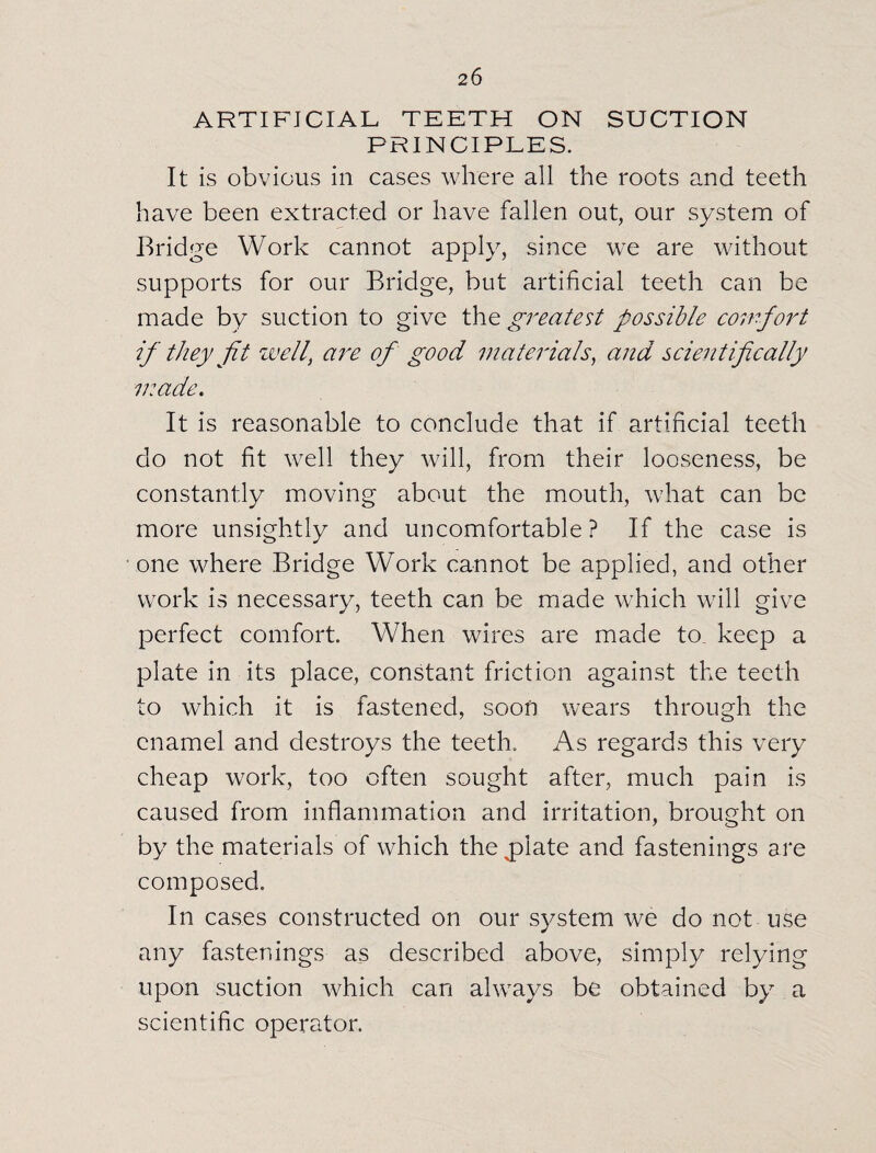 2 6 ARTIFICIAL TEETH ON SUCTION PRINCIPLES. It is obvious in cases where all the roots and teeth have been extracted or have fallen out, our system of Bridge Work cannot apply, since we are without supports for our Bridge, but artificial teeth can be made by suction to give the greatest possible comfort if they fit well\ are of good materials, and scientifically made. It is reasonable to conclude that if artificial teeth do not fit well they will, from their looseness, be constantly moving about the mouth, what can be more unsightly and uncomfortable? If the case is one where Bridge Work cannot be applied, and other work is necessary, teeth can be made which will give perfect comfort. When wires are made to. keep a plate in its place, constant friction against the teeth to which it is fastened, soon wears through the enamel and destroys the teeth. As regards this very cheap work, too often sought after, much pain is caused from inflammation and irritation, brought on by the materials of which the opiate and fastenings are composed. In cases constructed on our system we do not use any fastenings as described above, simply relying upon suction which can always be obtained by a scientific operator.