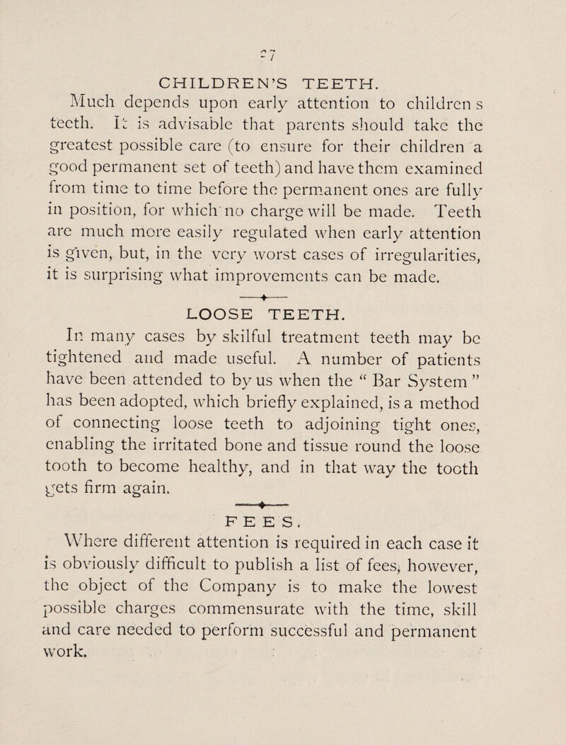 r\ +* - l CHILDREN’S TEETH. Much depends upon early attention to children s teeth. I: is advisable that parents should take the greatest possible care (to ensure for their children a good permanent set of teeth) and have them examined from time to time before the permanent ones are fully in position, for which no charge will be made. Teeth are much more easily regulated when early attention is given, but, in the very worst cases of irregularities, it is surprising what improvements can be made. •—♦— LOOSE TEETH. In many cases by skilful treatment teeth may be tightened and made useful. A number of patients have been attended to by us when the “ Bar System ” has been adopted, which briefly explained, is a method of connecting loose teeth to adjoining tight ones, enabling the irritated bone and tissue round the loose tooth to become healthy, and in that way the tooth gets firm again. FEES. Where different attention is required in each case it is obviously difficult to publish a list of fees, however, the object of the Company is to make the lowest possible charges commensurate with the time, skill and care needed to perform successful and permanent work.