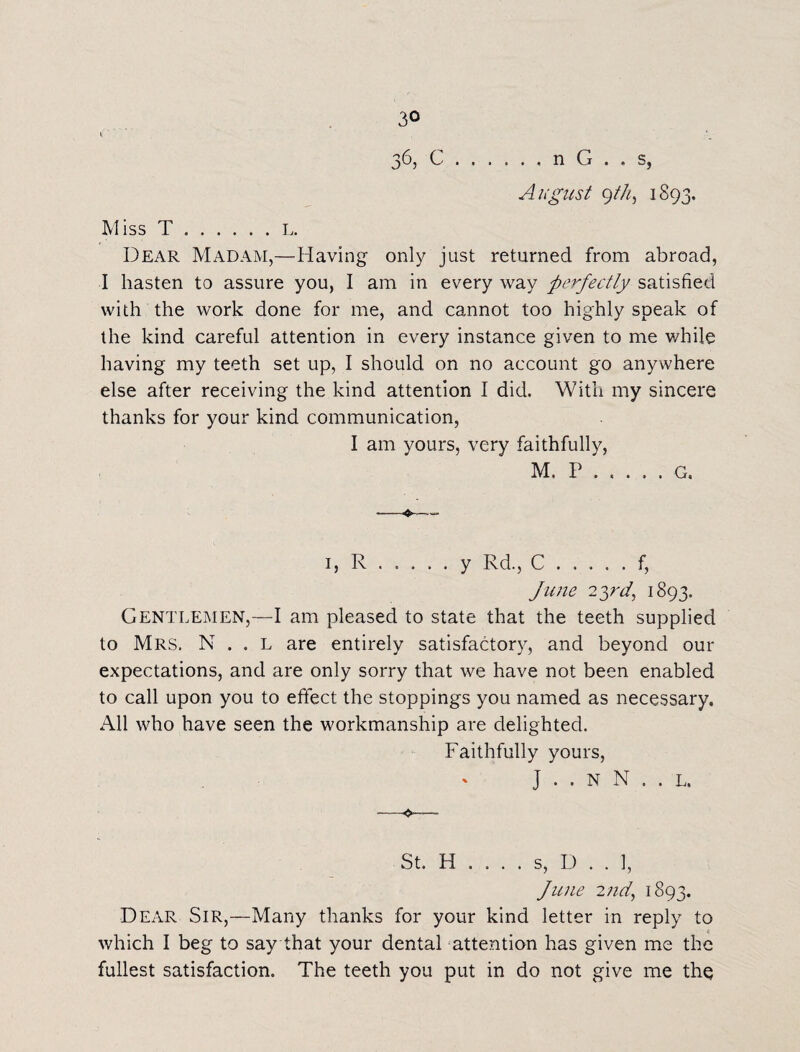 36, C.n G . , s, August gtk, 1893. Miss T.L. Dear Madam,—Having only just returned from abroad, I hasten to assure you, I am in every way perfectly satisfied with the work done for me, and cannot too highly speak of the kind careful attention in every instance given to me while having my teeth set up, I should on no account go anywhere else after receiving the kind attention I did. With my sincere thanks for your kind communication, I am yours, very faithfully, M. P.G. ❖—- 1, R.y Rd., C.f, June 23rd, 1893, Gentlemen,—I am pleased to state that the teeth supplied to Mrs. N . . l are entirely satisfactory, and beyond our expectations, and are only sorry that we have not been enabled to call upon you to effect the stoppings you named as necessary. All who have seen the workmanship are delighted. Faithfully yours, J . . N N . . L. --- St. H . . . . s, D . . 1, June 2nd, 1893. Dear Sir,—Many thanks for your kind letter in reply to which I beg to say that your dental attention has given me the fullest satisfaction. The teeth you put in do not give me the