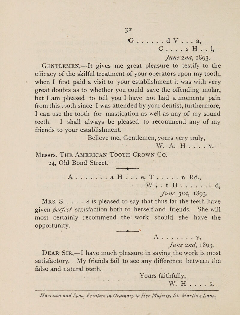 ry O.d V ... a, C . . . . s H . . 1, June 2nd, 1893. Gentlemen,—It gives me great pleasure to testify to the efficacy of the skilful treatment of your operators upon my tooth, when I first paid a visit to your establishment it was with very great doubts as to whether you could save the offending molar, but I am pleased to tell you I have not had a moments pain from this tooth since I was attended by your dentist, furthermore, I can use the tooth for mastication as well as any of my sound teeth. I shall always be pleased to recommend any of my friends to your establishment. Believe me, Gentlemen, yours very truly, W. A. H . . . . y. Messrs. The American Tooth Crown Co. 24, Old Bond Street. A.a H . . . e, T . n Rd., W . . t H ...... , d, Jime 3rd, 1893. Mrs. S .... S is pleased to say that thus far the teeth have •given perfect satisfaction both to herself and friends. She will most certainly recommend the work should she have the opportunity. A.y, June 2nd, 1893. Dear Sir,—I have much pleasure in saying the work is most satisfactory. My friends fail to see any difference between ihe false and natural teeth. Yours faithfully, W. H . . . . s. l . - r. -. Han-ison and Sons, Printers in Ordinary to Her Majesty, St. Martins Lane,