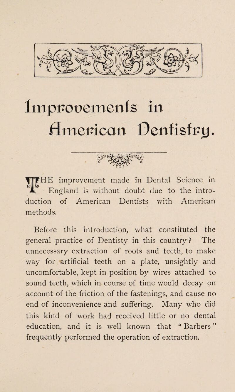 Improvements in American Dentistry. VHE improvement made in Dental Science in England is without doubt due to the intro¬ duction of American Dentists with American methods. Before this introduction, what constituted the general practice of Dentisty in this country ? The unnecessary extraction of roots and teeth, to make way for artificial teeth on a plate, unsightly and uncomfortable, kept in position by wires attached to sound teeth, which in course of time would decay on account of the friction of the fastenings, and cause no end of inconvenience and suffering. Many who did this kind of work had received little or no dental education, and it is well known that “ Barbers ” frequently performed the operation of extraction.