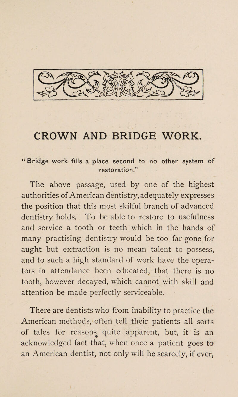 “ Bridge work fills a place second to no other system of restoration.” The above passage, used by one of the highest authorities of American dentistry, adequately expresses the position that this most skilful branch of advanced dentistry holds. To be able to restore to usefulness and service a tooth or teeth which in the hands of many practising dentistry would be too far gone for aught but extraction is no mean talent to possess, and to such a high standard of work have the opera¬ tors in attendance been educated, that there is no tooth, however decayed, which cannot with skill and attention be made perfectly serviceable. There are dentists who from inability to practice the American methods, often tell their patients all sorts of tales for reasons^ quite apparent, but, it is an acknowledged fact that, when once a patient goes to an American dentist, not only will he scarcely, if ever,