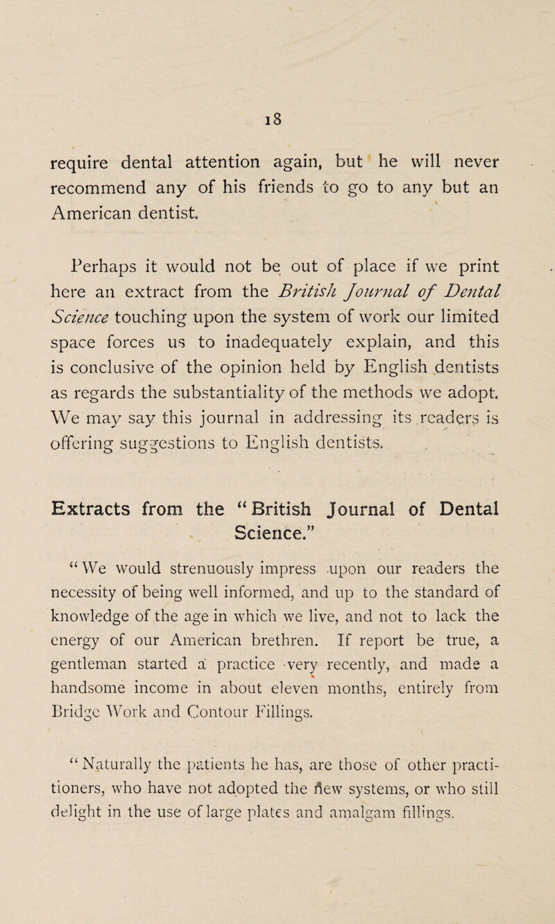 require dental attention again, but he will never recommend any of his friends to go to any but an American dentist. Perhaps it would not be out of place if we print here an extract from the British Journal of Dental Science touching upon the system of work our limited space forces us to inadequately explain, and this is conclusive of the opinion held by English dentists as regards the substantiality of the methods we adopt. We may say this journal in addressing its .readers is offering suggestions to English dentists. Extracts from the “ British Journal of Dental Science.” “We would strenuously impress .upon our readers the necessity of being well informed, and up to the standard of knowledge of the age in which we live, and not to lack the energy of our American brethren. If report be true, a gentleman started a practice very recently, and made a % handsome income in about eleven months, entirely from Bridge Work and Contour Fillings. “Naturally the patients he has, are those of other practi¬ tioners, who have not adopted the flew systems, or who still delight in the use of large plates and amalgam fillings.