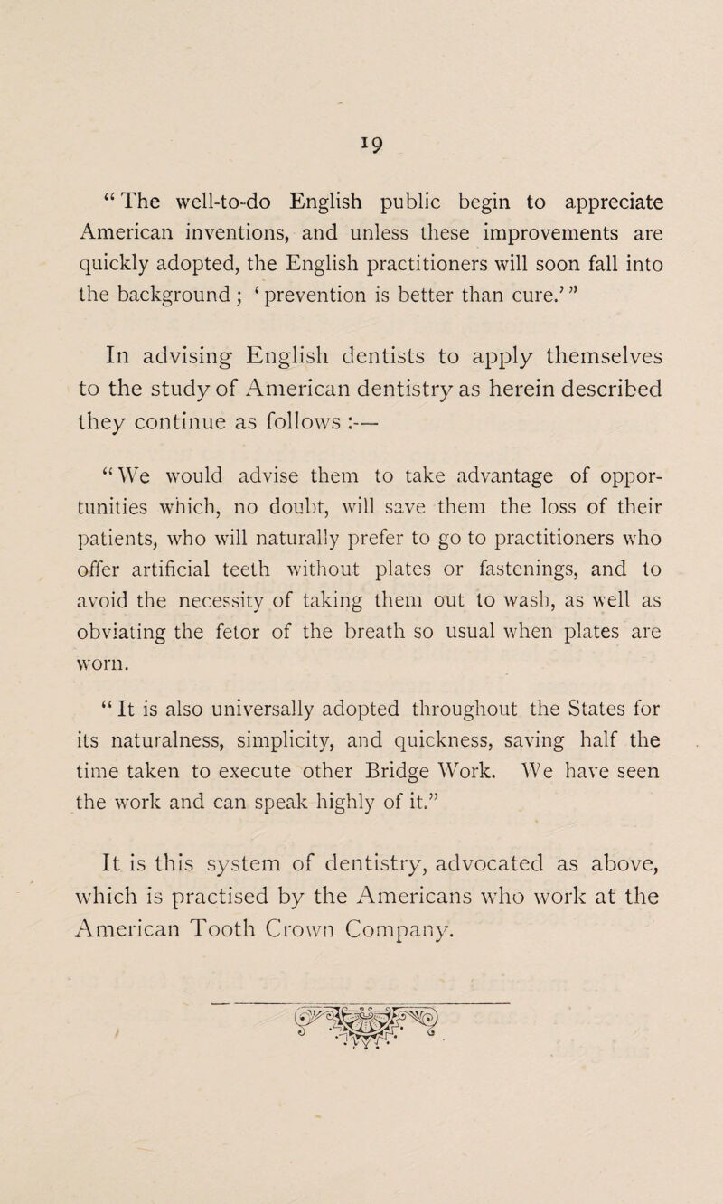 “ The well-to-do English public begin to appreciate American inventions, and unless these improvements are quickly adopted, the English practitioners will soon fall into the background ; ‘ prevention is better than cure/ ” In advising English dentists to apply themselves to the study of American dentistry as herein described they continue as follows :— “ We would advise them to take advantage of oppor¬ tunities which, no doubt, will save them the loss of their patients, who will naturally prefer to go to practitioners who offer artificial teeth without plates or fastenings, and to avoid the necessity of taking them out to wash, as well as obviating the fetor of the breath so usual when plates are worn. “ It is also universally adopted throughout the States for its naturalness, simplicity, and quickness, saving half the time taken to execute other Bridge Work. We have seen the work and can speak highly of it.” It is this system of dentistry, advocated as above, which is practised by the Americans who work at the American Tooth Crown Company.