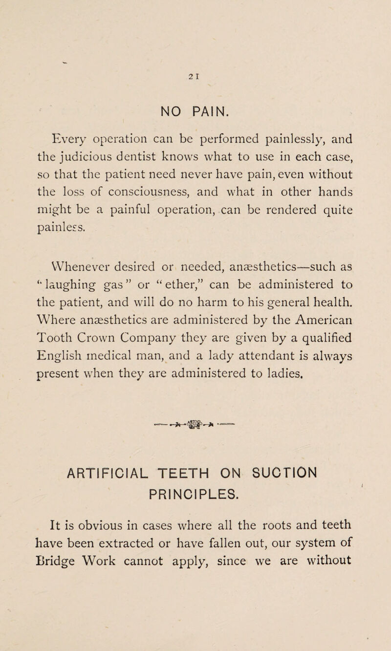 2 I NO PAIN. Every operation can be performed painlessly, and the judicious dentist knows what to use in each case, so that the patient need never have pain, even without the loss of consciousness, and what in other hands might be a painful operation, can be rendered quite painless. Whenever desired or needed, anaesthetics—such as laughing gas ” or “ ether,” can be administered to the patient, and will do no harm to his general health. WTere anaesthetics are administered by the American Tooth Crown Company they are given by a qualified English medical man, and a lady attendant is always present when they are administered to ladies. ARTIFICIAL TEETH ON SUCTION PRINCIPLES. It is obvious in cases where all the roots and teeth have been extracted or have fallen out, our system of Bridge Work cannot apply, since we are without
