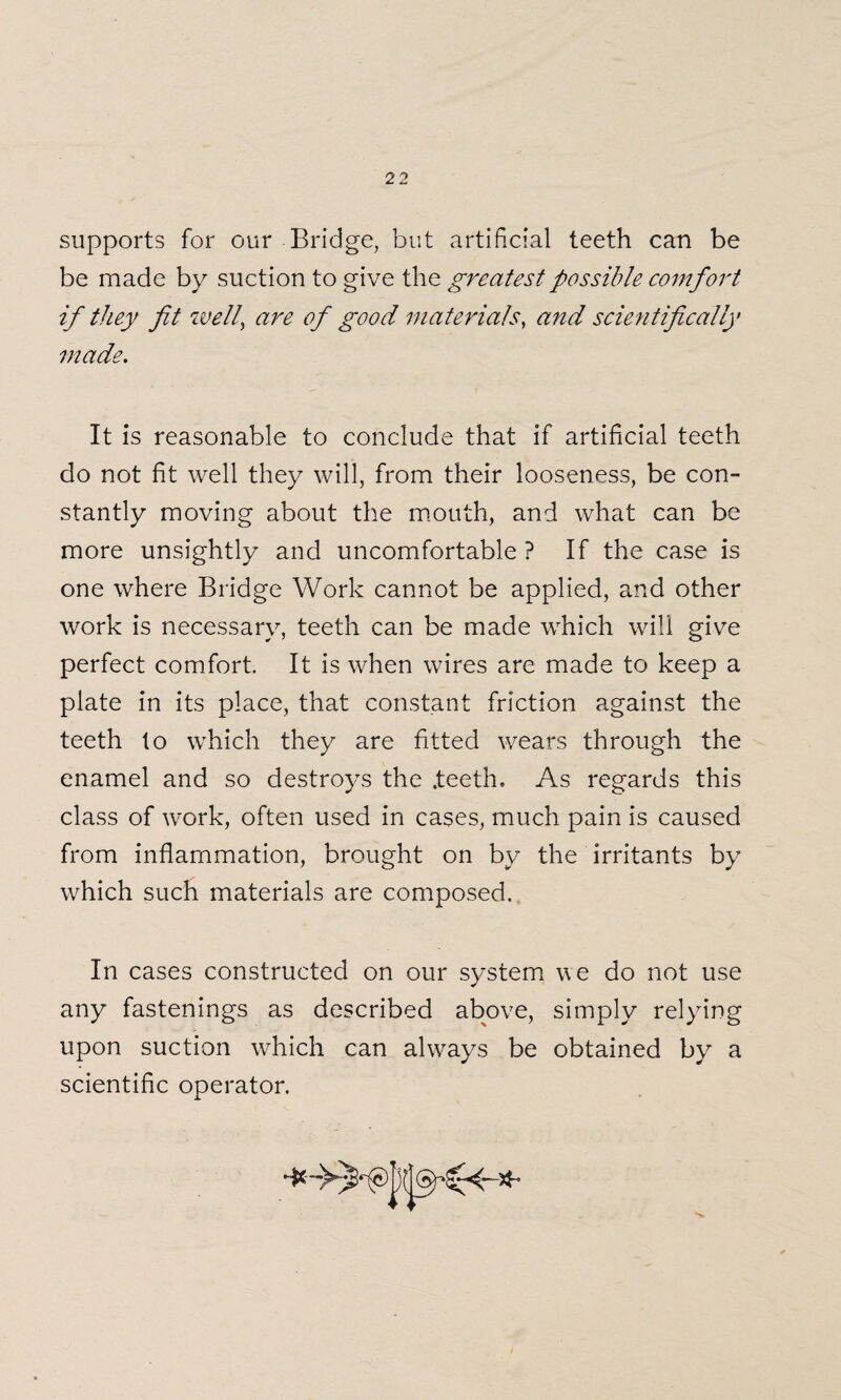 supports for our Bridge, but artificial teeth can be be made by suction to give the greatest possible comfort if they fit well, are of good materials, and scientifically made. It is reasonable to conclude that if artificial teeth do not fit well they will, from their looseness, be con¬ stantly moving about the mouth, and what can be more unsightly and uncomfortable ? If the case is one where Bridge Work cannot be applied, and other work is necessary, teeth can be made which will give perfect comfort. It is when wires are made to keep a plate in its place, that constant friction against the teeth to which they are fitted wears through the enamel and so destroys the .teeth. As regards this class of work, often used in cases, much pain is caused from inflammation, brought on by the irritants by which such materials are composed. In cases constructed on our system w e do not use any fastenings as described above, simply relying upon suction which can always be obtained by a scientific operator.