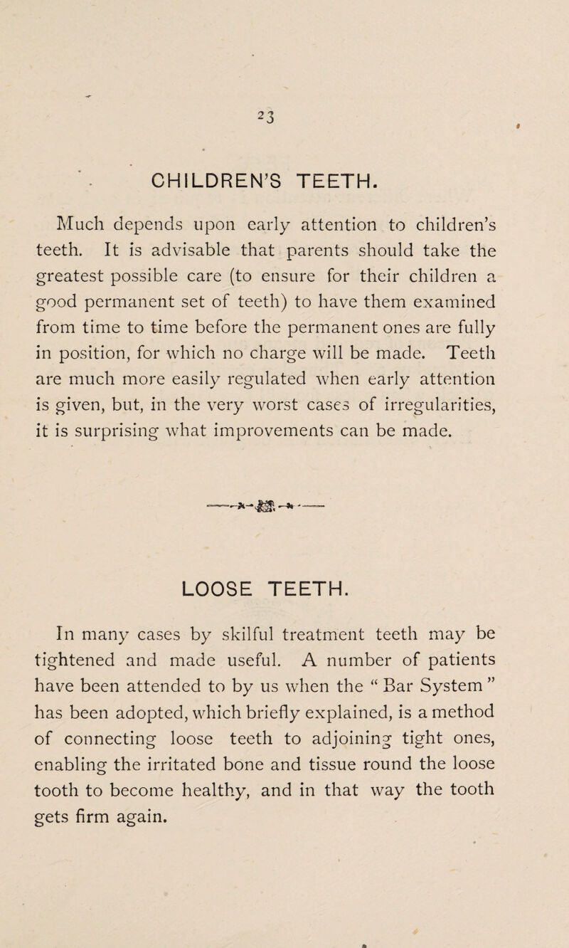 » CHILDREN’S TEETH. Much depends upon early attention to children’s teeth. It is advisable that parents should take the greatest possible care (to ensure for their children a good permanent set of teeth) to have them examined from time to time before the permanent ones are fully in position, for which no charge will be made. Teeth are much more easily regulated when early attention is given, but, in the very worst cases of irregularities, it is surprising what improvements can be made. LOOSE TEETH. In many cases by skilful treatment teeth may be tightened and made useful. A number of patients have been attended to by us when the “ Bar System ” has been adopted, which briefly explained, is a method of connecting loose teeth to adjoining tight ones, enabling the irritated bone and tissue round the loose tooth to become healthy, and in that way the tooth gets firm again. *