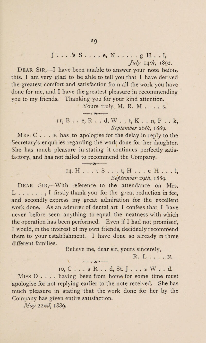 2 9 J .... s S .... e, N • . . • < g H . . July 14///, 1892. Dear Sir,—I have been unable to answer your note before this. I am very glad to be able to tell you that I have derived the greatest comfort and satisfaction from all the work you have done for me, and I have the greatest pleasure in recommending you to my friends. Thanking you for your kind attention. Yours truly, M. R. M . . . . s. —. —— 11, B . . e, R . . d, W . . t, K . . n, P . . k, September 26th, 1889. Mrs. C . . . e has to apologise for the delay in reply to the Secretary’s enquiries regarding the work done for her daughter. She has much pleasure in stating it continues perfectly satis¬ factory, and has not failed to recommend the Company. -- 14, H . . . t S . . . t, H . . . e H . . . 1, September 29//?, 1889. Dear Sir,—With reference to the attendance on Mrs. L., I firstly thank you for the great reduction in fee, and secondly express my great admiration for the excellent work done. As an admirer of dental art I confess that I have never before seen anything to equal the neatness with which the operation has been performed. Even if I had not promised, I would, in the interest of my own friends, decidedly recommend them to your establishment. I have done so already in three different families. Believe me, dear sir, yours sincerely, R. L . . . . N. -—->1-—- 10, C . . . s R . . d, St. J . . . s W . . d. Miss D . . . . having been from home for some time must apologise for not replying earlier to the note received. She has much pleasure in stating that the work done for her by the Company has given entire satisfaction. May 22/zff, 1889.