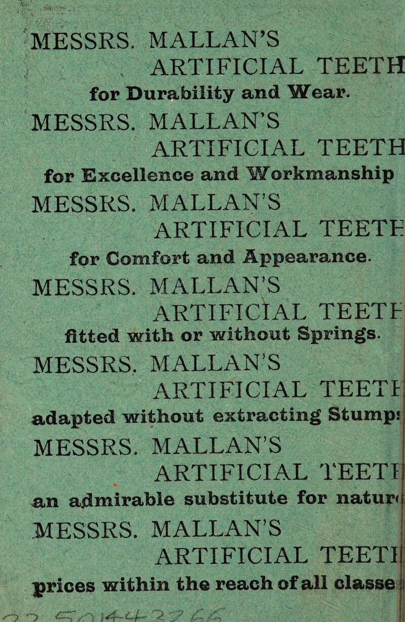 MESSRS, MALLAN’S 5 ARTIFICIAL TEETH for Durability and Wear. MESSRS. MALLAN’S ARTIFICIAL TEETH for Excellence and Workmanship MESSRS. MALLAN’S ARTIFICIAL TEETE for Comfort and Appearance. MESSRS. MALLAN’S ARTIFICIAL TEETF fitted with or without Springs. MESSRS. MALLAN’S ARTIFICIAL TEETI adapted without extracting Stump: MESSRS. MALLAN’S ARTIFICIAL TEETI an admirable substitute for natur< MESSRS. MALLAN’S ARTIFICIAL TEETI: prices within the reach of all classe i i'