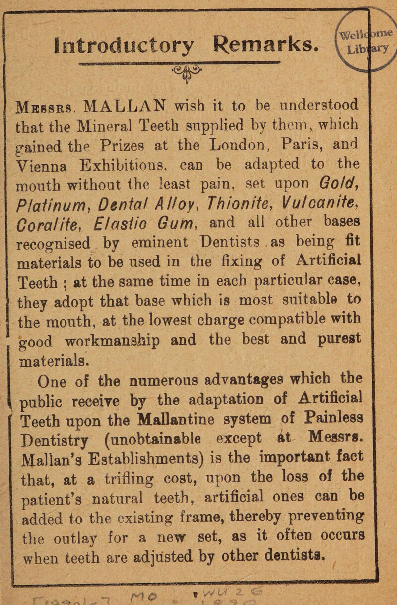 Introductory Remarks. Messrs. MALLAN wish it to be understood that the Mineral Teeth supplied by them, which gained the Prizes at the London, Paris, and Vienna Exhibitions, can be adapted to the mouth without the least pain, set upon Gold, Platinum, Denial Alloy, Thionite, Vulcanite, Coralite, Elastic Gum, and all other bases recognised by eminent Dentists as being fit materials to be used in the fixing of Artificial Teeth ; at the same time in each particular case, they adopt that base which is most suitable to the mouth, at the lowest charge compatible with good workmanship and the best and purest materials. One of the numerous advantages which the public receive by the adaptation of Artificial f Teeth upon the Mallantine system of Painless Dentistry (unobtainable except at Messrs. Malian’s Establishments) is the important fact that, at a trifling cost, upon the loss of the patient’s natural teeth, artificial ones can be added to the existing frame, thereby preventing the outlay for a new set, as it often occurs when teeth are adjusted by other dentists.