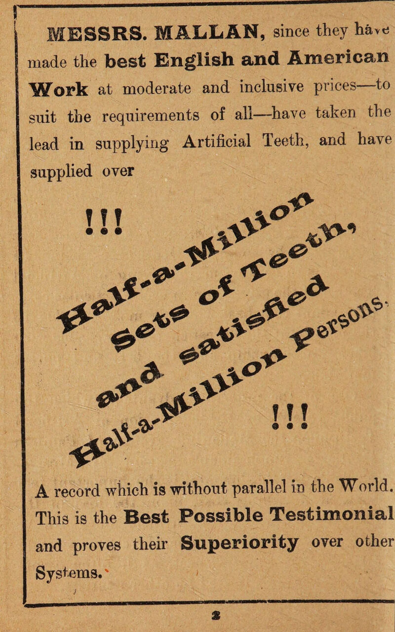 MESSRS. MALLAN, since they have made the best English and American Work at moderate and inclusive prices to suit the requirements of all—have taken the lead in supplying Artificial Teeth, and have supplied over A record which is without parallel in the World. This is the Best Possible Testimonial and proves their Superiority over other Systems.' j %