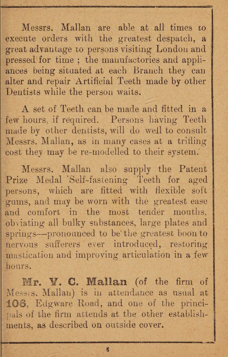 Messrs. Malian are able at all times to : execute orders with the greatest despatch, a great advantage to persons visiting London and pressed for time ; the manufactories and appli¬ ances being situated at each Branch they can alter and repair Artificial Teeth made by other Dentists while the person waits. A set of Teeth can be made and fitted in a few hours, if required. Persons having Teeth made by other dentists, will do well to consult ; Messrs. Malian, as in many cases at a trifling cost they may be re-modelled to their system. Messrs, Malian also supply the Patent Prize Medal 'Self-fastening Teeth for aged persons, which are fitted with flexible soft ; gums, and may be worn with the greatest ease and comfort in the most tender mouths, obviating all bulky substances, large plates and springs—pronounced to be* the greatest boon to : nervous sufferers ever introduced, restoring mastication and improving articulation in a few hours. Mr. ¥. €. Malian (of the firm of J Messrs. Malian) is in attendance as usual at 106, Edgware Road, and one of the princi- : pals of the firm attends at the other establish¬ ments, as described on outside cover.